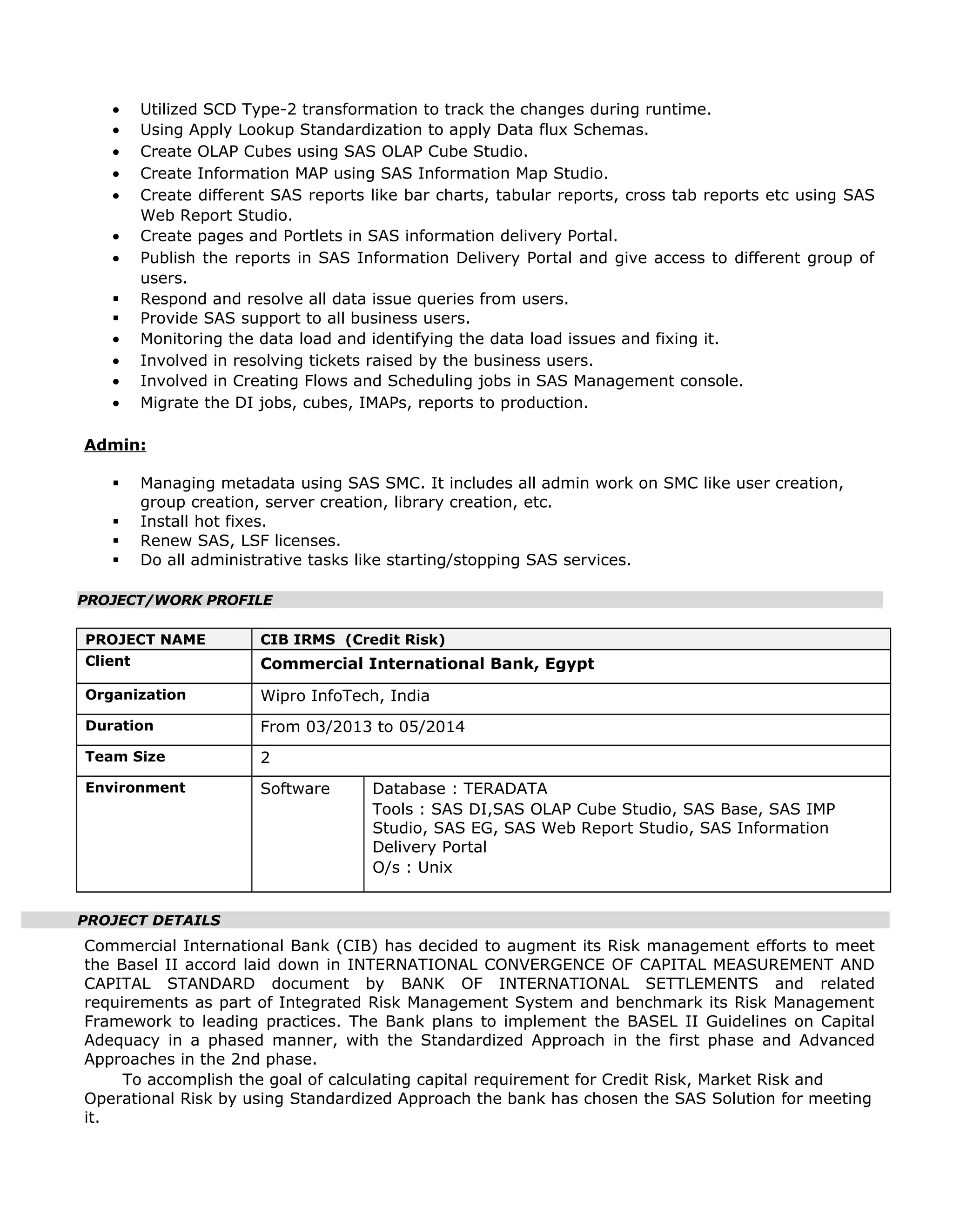 • Utilized SCD Type-2 transformation to track the changes during runtime.
• Using Apply Lookup Standardization to apply Data flux Schemas.
• Create OLAP Cubes using SAS OLAP Cube Studio.
• Create Information MAP using SAS Information Map Studio.
• Create different SAS reports like bar charts, tabular reports, cross tab reports etc using SAS
Web Report Studio.
• Create pages and Portlets in SAS information delivery Portal.
• Publish the reports in SAS Information Delivery Portal and give access to different group of
users.
 Respond and resolve all data issue queries from users.
 Provide SAS support to all business users.
• Monitoring the data load and identifying the data load issues and fixing it.
• Involved in resolving tickets raised by the business users.
• Involved in Creating Flows and Scheduling jobs in SAS Management console.
• Migrate the DI jobs, cubes, IMAPs, reports to production.
Admin:
 Managing metadata using SAS SMC. It includes all admin work on SMC like user creation,
group creation, server creation, library creation, etc.
 Install hot fixes.
 Renew SAS, LSF licenses.
 Do all administrative tasks like starting/stopping SAS services.
PROJECT/WORK PROFILE
PROJECT NAME CIB IRMS (Credit Risk)
Client Commercial International Bank, Egypt
Organization Wipro InfoTech, India
Duration From 03/2013 to 05/2014
Team Size 2
Environment Software Database : TERADATA
Tools : SAS DI,SAS OLAP Cube Studio, SAS Base, SAS IMP
Studio, SAS EG, SAS Web Report Studio, SAS Information
Delivery Portal
O/s : Unix
PROJECT DETAILS
Commercial International Bank (CIB) has decided to augment its Risk management efforts to meet
the Basel II accord laid down in INTERNATIONAL CONVERGENCE OF CAPITAL MEASUREMENT AND
CAPITAL STANDARD document by BANK OF INTERNATIONAL SETTLEMENTS and related
requirements as part of Integrated Risk Management System and benchmark its Risk Management
Framework to leading practices. The Bank plans to implement the BASEL II Guidelines on Capital
Adequacy in a phased manner, with the Standardized Approach in the first phase and Advanced
Approaches in the 2nd phase.
To accomplish the goal of calculating capital requirement for Credit Risk, Market Risk and
Operational Risk by using Standardized Approach the bank has chosen the SAS Solution for meeting
it.
 