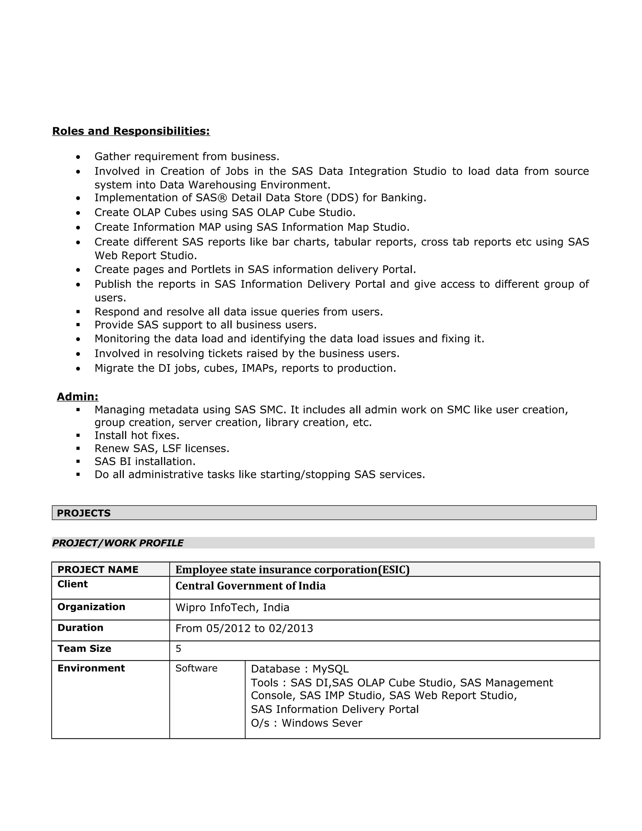 Roles and Responsibilities:
• Gather requirement from business.
• Involved in Creation of Jobs in the SAS Data Integration Studio to load data from source
system into Data Warehousing Environment.
• Implementation of SAS® Detail Data Store (DDS) for Banking.
• Create OLAP Cubes using SAS OLAP Cube Studio.
• Create Information MAP using SAS Information Map Studio.
• Create different SAS reports like bar charts, tabular reports, cross tab reports etc using SAS
Web Report Studio.
• Create pages and Portlets in SAS information delivery Portal.
• Publish the reports in SAS Information Delivery Portal and give access to different group of
users.
 Respond and resolve all data issue queries from users.
 Provide SAS support to all business users.
• Monitoring the data load and identifying the data load issues and fixing it.
• Involved in resolving tickets raised by the business users.
• Migrate the DI jobs, cubes, IMAPs, reports to production.
Admin:
 Managing metadata using SAS SMC. It includes all admin work on SMC like user creation,
group creation, server creation, library creation, etc.
 Install hot fixes.
 Renew SAS, LSF licenses.
 SAS BI installation.
 Do all administrative tasks like starting/stopping SAS services.
PROJECTS
PROJECT/WORK PROFILE
PROJECT NAME Employee state insurance corporation(ESIC)
Client Central Government of India
Organization Wipro InfoTech, India
Duration From 05/2012 to 02/2013
Team Size 5
Environment Software Database : MySQL
Tools : SAS DI,SAS OLAP Cube Studio, SAS Management
Console, SAS IMP Studio, SAS Web Report Studio,
SAS Information Delivery Portal
O/s : Windows Sever
 