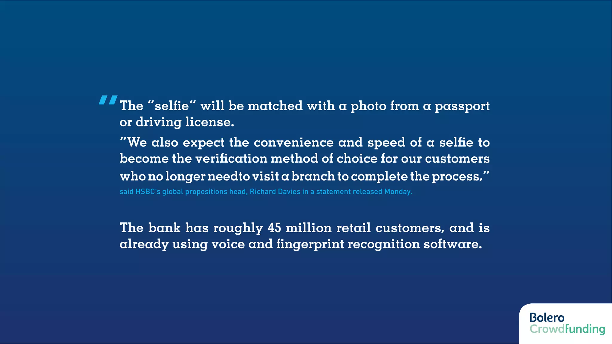 The “selfie” will be matched with a photo from a passport
or driving license.
“We also expect the convenience and speed of a selfie to
become the verification method of choice for our customers
who no longer needto visit a branch to complete the process,”
said HSBC’s global propositions head, Richard Davies in a statement released Monday.
The bank has roughly 45 million retail customers, and is
already using voice and fingerprint recognition software.
“
 