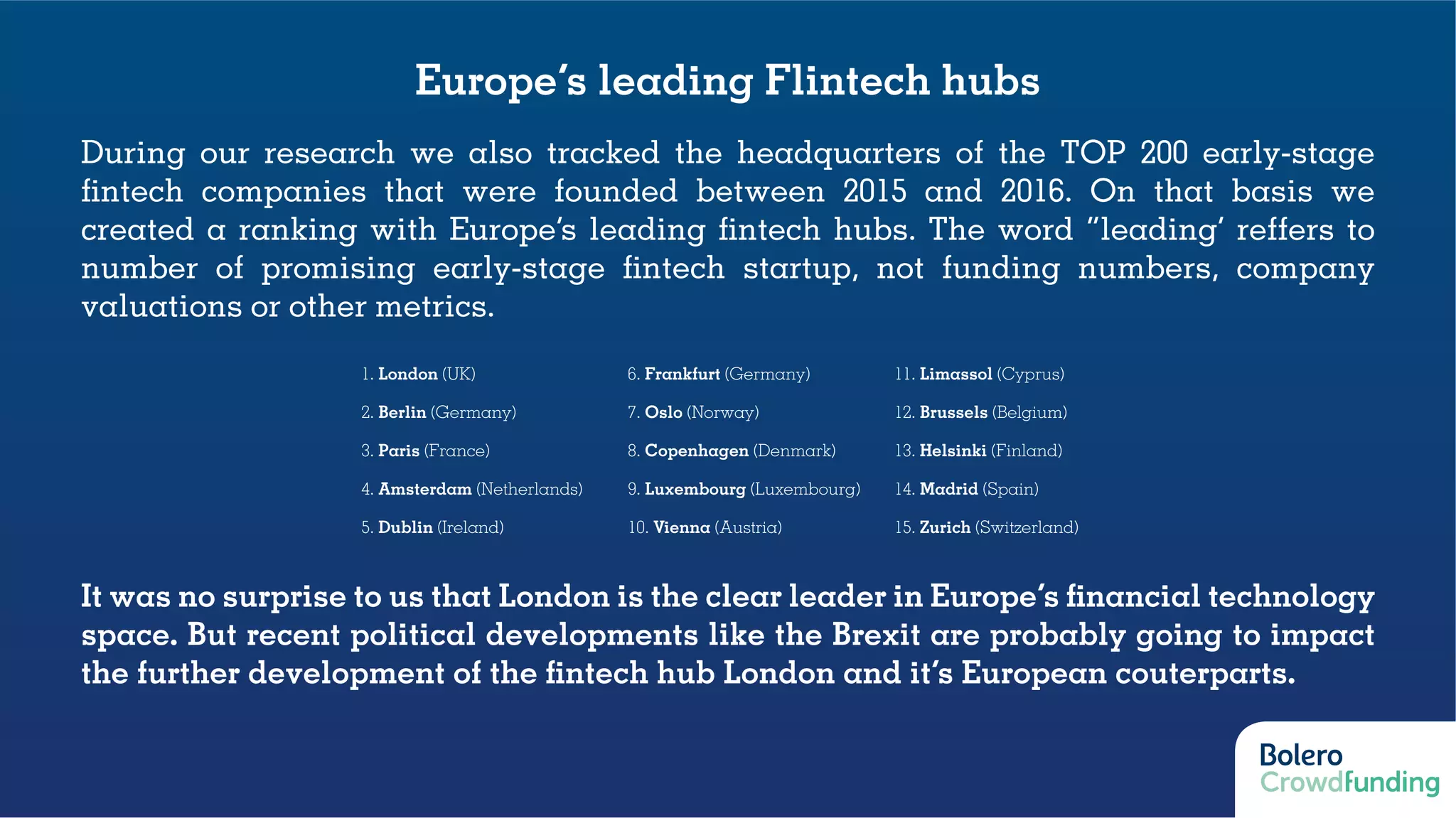 Europe’s leading Flintech hubs
During our research we also tracked the headquarters of the TOP 200 early-stage
fintech companies that were founded between 2015 and 2016. On that basis we
created a ranking with Europe’s leading fintech hubs. The word “leading’ reffers to
number of promising early-stage fintech startup, not funding numbers, company
valuations or other metrics.
It was no surprise to us that London is the clear leader in Europe’s financial technology
space. But recent political developments like the Brexit are probably going to impact
the further development of the fintech hub London and it’s European couterparts.
1. London (UK) 6. Frankfurt (Germany) 11. Limassol (Cyprus)
2. Berlin (Germany) 7. Oslo (Norway) 12. Brussels (Belgium)
3. Paris (France) 8. Copenhagen (Denmark) 13. Helsinki (Finland)
4. Amsterdam (Netherlands) 9. Luxembourg (Luxembourg) 14. Madrid (Spain)
5. Dublin (Ireland) 10. Vienna (Austria) 15. Zurich (Switzerland)
 