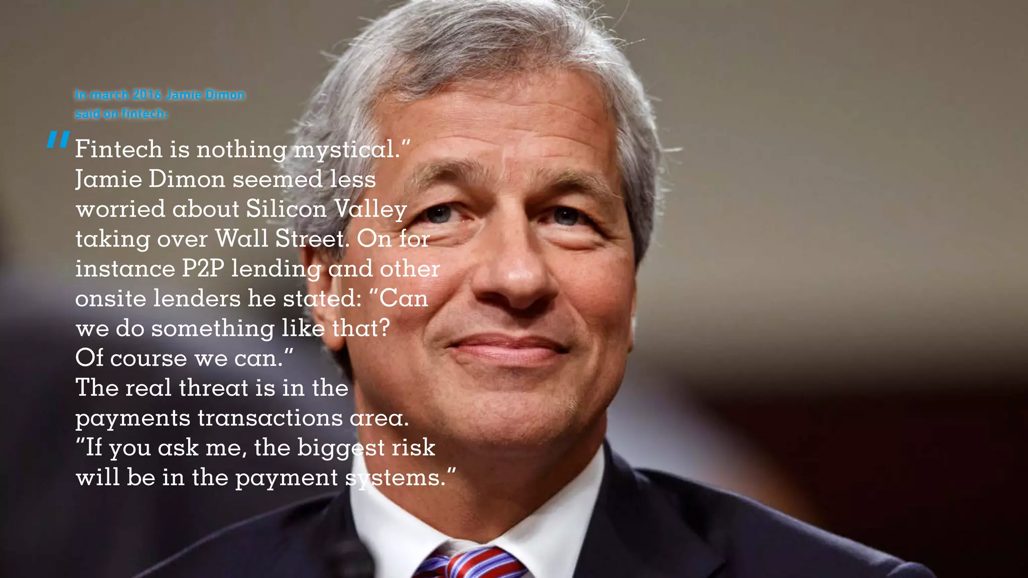 Fintech is nothing mystical.”
Jamie Dimon seemed less
worried about Silicon Valley
taking over Wall Street. On for
instance P2P lending and other
onsite lenders he stated: “Can
we do something like that?
Of course we can.”
The real threat is in the
payments transactions area.
“If you ask me, the biggest risk
will be in the payment systems.”
In march 2016 Jamie Dimon
said on fintech:
 