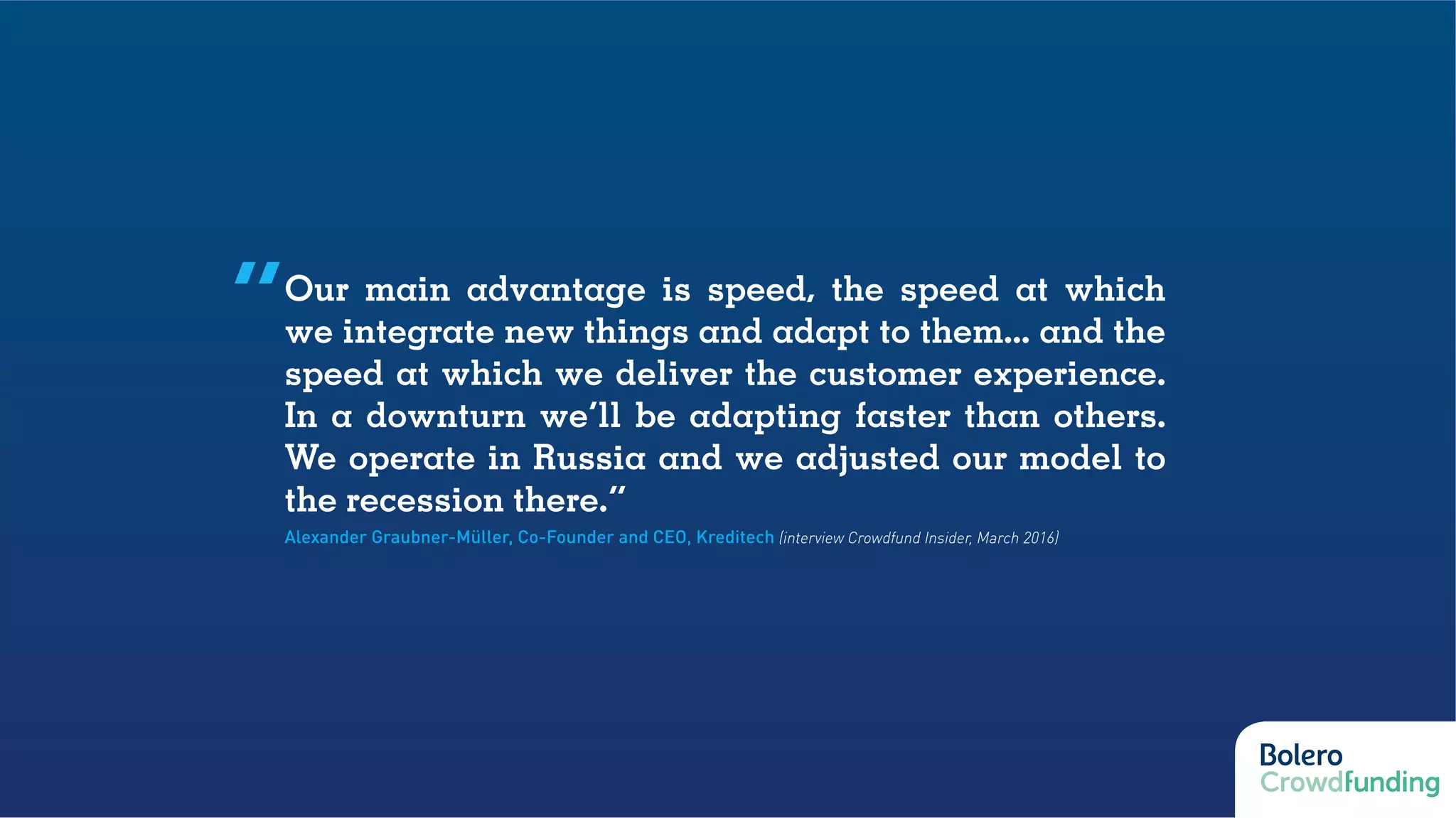 Our main advantage is speed, the speed at which
we integrate new things and adapt to them... and the
speed at which we deliver the customer experience.
In a downturn we’ll be adapting faster than others.
We operate in Russia and we adjusted our model to
the recession there.”
Alexander Graubner-Müller, Co-Founder and CEO, Kreditech (interview Crowdfund Insider, March 2016)
“
 