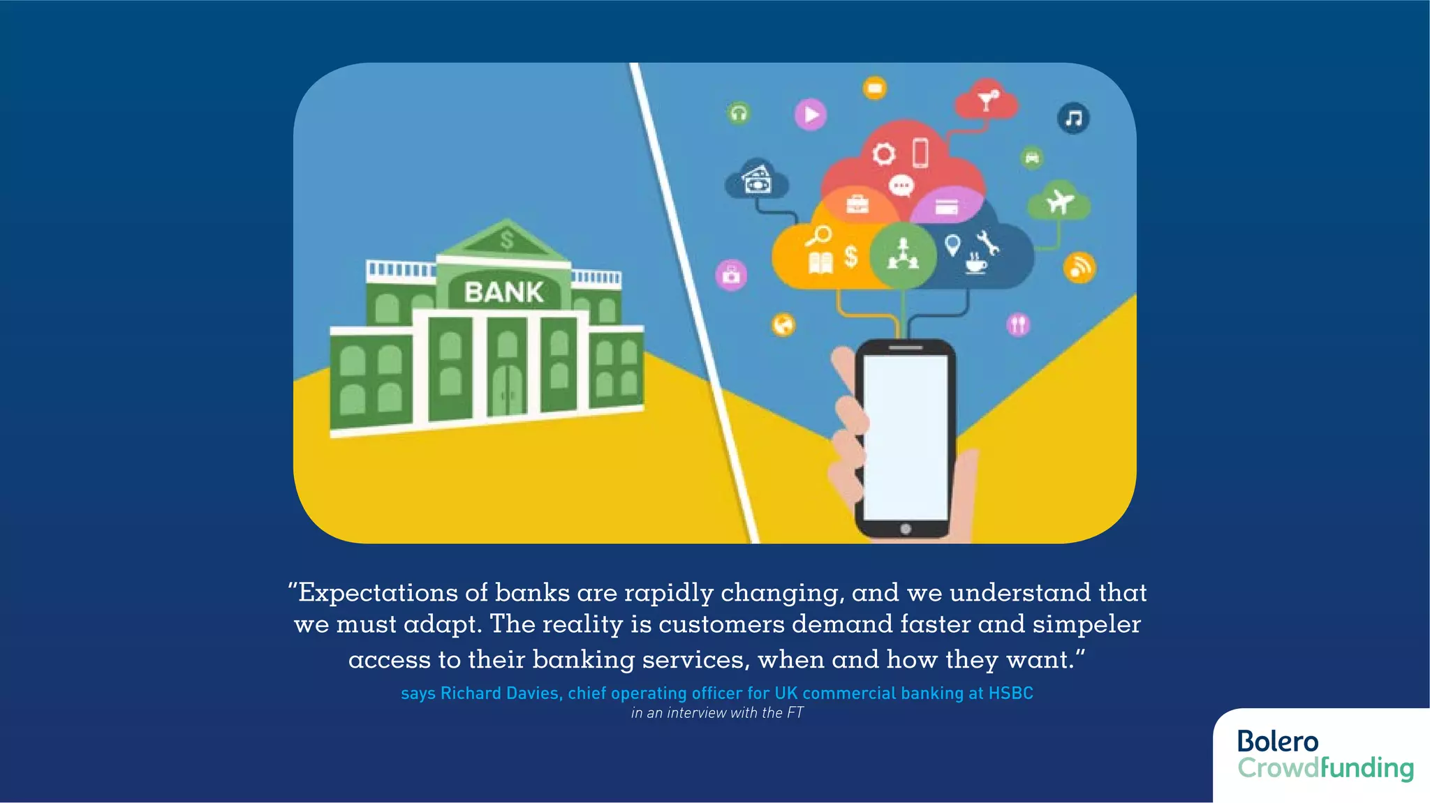 “Expectations of banks are rapidly changing, and we understand that
we must adapt. The reality is customers demand faster and simpeler
access to their banking services, when and how they want.”
says Richard Davies, chief operating officer for UK commercial banking at HSBC
in an interview with the FT
 