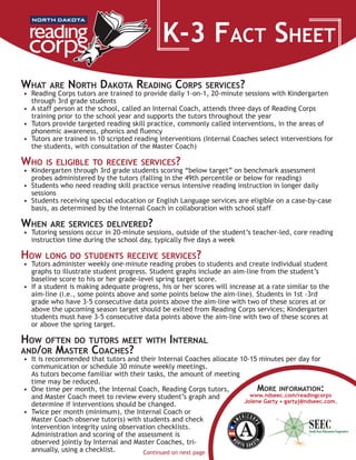 K-3 Fact Sheet
More information:
www.ndseec.com/readingcorps
Jolene Garty • gartyj@ndseec.com.
What are North Dakota Reading Corps services?
•	 Reading Corps tutors are trained to provide daily 1-on-1, 20-minute sessions with Kindergarten
through 3rd grade students
•	 A staff person at the school, called an Internal Coach, attends three days of Reading Corps
training prior to the school year and supports the tutors throughout the year
•	 Tutors provide targeted reading skill practice, commonly called interventions, in the areas of
phonemic awareness, phonics and fluency
•	 Tutors are trained in 10 scripted reading interventions (Internal Coaches select interventions for
the students, with consultation of the Master Coach)
Who is eligible to receive services?
•	 Kindergarten through 3rd grade students scoring “below target” on benchmark assessment
probes administered by the tutors (falling in the 49th percentile or below for reading)
•	 Students who need reading skill practice versus intensive reading instruction in longer daily
sessions
•	 Students receiving special education or English Language services are eligible on a case-by-case
basis, as determined by the Internal Coach in collaboration with school staff
When are services delivered?
•	 Tutoring sessions occur in 20-minute sessions, outside of the student’s teacher-led, core reading
instruction time during the school day, typically five days a week
How long do students receive services?
•	 Tutors administer weekly one-minute reading probes to students and create individual student
graphs to illustrate student progress. Student graphs include an aim-line from the student’s
baseline score to his or her grade-level spring target score.  
•	 If a student is making adequate progress, his or her scores will increase at a rate similar to the
aim-line (i.e., some points above and some points below the aim-line). Students in 1st -3rd
grade who have 3-5 consecutive data points above the aim-line with two of these scores at or
above the upcoming season target should be exited from Reading Corps services; Kindergarten
students must have 3-5 consecutive data points above the aim-line with two of these scores at
or above the spring target.
How often do tutors meet with Internal
and/or Master Coaches?
•	 It is recommended that tutors and their Internal Coaches allocate 10-15 minutes per day for
communication or schedule 30 minute weekly meetings.        	
As tutors become familiar with their tasks, the amount of meeting
time may be reduced.
•	 One time per month, the Internal Coach, Reading Corps tutors,
and Master Coach meet to review every student’s graph and
determine if interventions should be changed.
•	 Twice per month (minimum), the Internal Coach or
Master Coach observe tutor(s) with students and check
intervention integrity using observation checklists.  
Administration and scoring of the assessment is
observed jointly by Internal and Master Coaches, tri-
annually, using a checklist.   Continued on next page
 