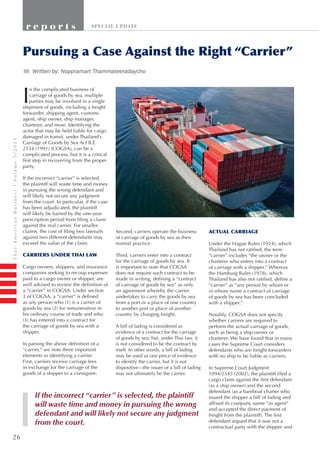 26
Thai-AmericanBusinessVolume5/2011
r e p o r t s SPECIAL UPDATE
I
n the complicated business of
carriage of goods by sea, multiple
parties may be involved in a single
shipment of goods, including a freight
forwarder, shipping agent, customs
agent, ship owner, ship manager,
charterer, and more. Identifying the
actor that may be held liable for cargo
damaged in transit, under Thailand’s
Carriage of Goods by Sea Act B.E.
2534 (1991) (COGSA), can be a
complicated process, but it is a critical
first step in recovering from the proper
party.
If the incorrect “carrier” is selected,
the plaintiff will waste time and money
in pursuing the wrong defendant and
will likely not secure any judgment
from the court. In particular, if the case
has been adjudicated, the plaintiff
will likely be barred by the one-year
prescription period from filing a claim
against the real carrier. For smaller
claims, the cost of filing two lawsuits
against two different defendants may
exceed the value of the claim.
CARRIERS UNDER THAI LAW
Cargo owners, shippers, and insurance
companies seeking to recoup expenses
paid to a cargo owner or shipper, are
well advised to review the definition of
a “carrier” in COGSA. Under section
3 of COGSA, a “carrier” is defined
as any person who (1) is a carrier of
goods by sea (2) for remuneration in
his ordinary course of trade and who
(3) has entered into a contract for
the carriage of goods by sea with a
shipper.
In parsing the above definition of a
“carrier,” we note three important
elements in identifying a carrier.
First, carriers receive carriage fees
in exchange for the carriage of the
goods of a shipper to a consignee.
ACTUAL CARRIAGE
Under the Hague Rules (1924), which
Thailand has not ratified, the term
“carrier” includes “the owner or the
charterer who enters into a contract
of carriage with a shipper.” Whereas
the Hamburg Rules (1978), which
Thailand has also not ratified, define a
“carrier” as “any person by whom or
in whose name a contract of carriage
of goods by sea has been concluded
with a shipper.”
Notably, COGSA does not specify
whether carriers are required to
perform the actual carriage of goods,
such as being a ship owner or
charterer. We have found that in many
cases the Supreme Court considers
defendants who are freight forwarders
with no ship to be liable as carriers.
In Supreme Court Judgment
1094/2545 (2002), the plaintiff filed a
cargo claim against the first defendant
(as a ship owner) and the second
defendant (as a bareboat charter who
issued the shipper a bill of lading and
affixed its company name “as agent”
and accepted the direct payment of
freight from the plaintiff). The first
defendant argued that it was not a
contractual party with the shipper and
Pursuing a Case Against the Right “Carrier”
Second, carriers operate the business
of carriage of goods by sea as their
normal practice.
Third, carriers enter into a contract
for the carriage of goods by sea. It
is important to note that COGSA
does not require such contract to be
made in writing, defining a “contract
of carriage of goods by sea” as only
an agreement whereby the carrier
undertakes to carry the goods by sea
from a port or a place of one country
to another port or place of another
country by charging freight.
A bill of lading is considered as
evidence of a contract for the carriage
of goods by sea; but, under Thai law, it
is not considered to be the contract by
itself. In other words, a bill of lading
may be used as one piece of evidence
to identify the carrier, but it is not
dispositive—the issuer of a bill of lading
may not ultimately be the carrier.
Written by: Noppramart Thammateerdaycho
If the incorrect “carrier” is selected, the plaintiff
will waste time and money in pursuing the wrong
defendant and will likely not secure any judgment
from the court.
Written by: Noppramart Thammateeradaycho
 