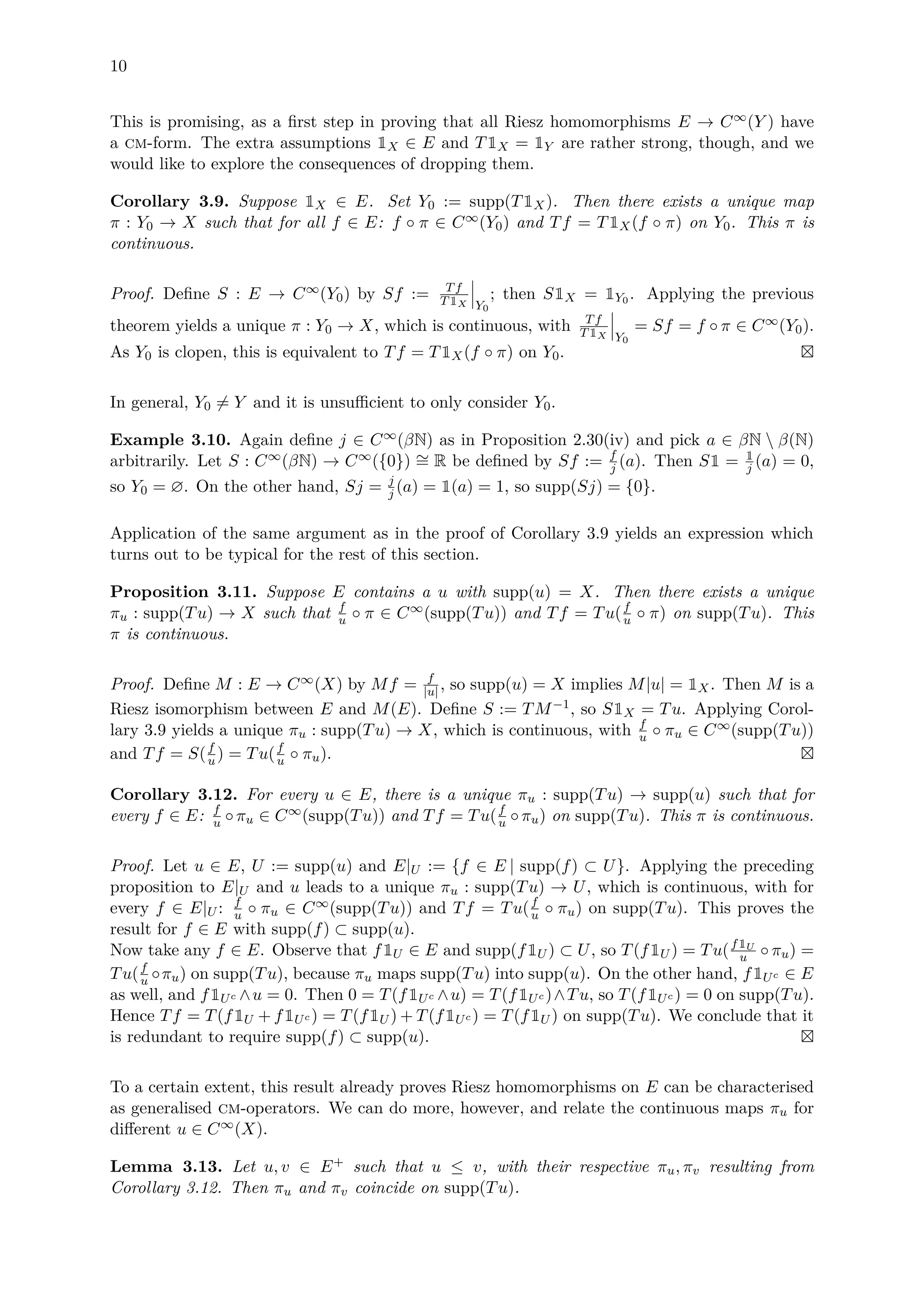 10
This is promising, as a ﬁrst step in proving that all Riesz homomorphisms E → C∞(Y ) have
a cm-form. The extra assumptions 1X ∈ E and T1X = 1Y are rather strong, though, and we
would like to explore the consequences of dropping them.
Corollary 3.9. Suppose 1X ∈ E. Set Y0 := supp(T1X). Then there exists a unique map
π : Y0 → X such that for all f ∈ E: f ◦ π ∈ C∞(Y0) and Tf = T1X(f ◦ π) on Y0. This π is
continuous.
Proof. Deﬁne S : E → C∞(Y0) by Sf := Tf
T1X Y0
; then S1X = 1Y0 . Applying the previous
theorem yields a unique π : Y0 → X, which is continuous, with Tf
T1X Y0
= Sf = f ◦ π ∈ C∞(Y0).
As Y0 is clopen, this is equivalent to Tf = T1X(f ◦ π) on Y0.
In general, Y0 = Y and it is unsuﬃcient to only consider Y0.
Example 3.10. Again deﬁne j ∈ C∞(βN) as in Proposition 2.30(iv) and pick a ∈ βN  β(N)
arbitrarily. Let S : C∞(βN) → C∞({0}) ∼= R be deﬁned by Sf := f
j (a). Then S1 = 1
j (a) = 0,
so Y0 = ∅. On the other hand, Sj = j
j (a) = 1(a) = 1, so supp(Sj) = {0}.
Application of the same argument as in the proof of Corollary 3.9 yields an expression which
turns out to be typical for the rest of this section.
Proposition 3.11. Suppose E contains a u with supp(u) = X. Then there exists a unique
πu : supp(Tu) → X such that f
u ◦ π ∈ C∞(supp(Tu)) and Tf = Tu(f
u ◦ π) on supp(Tu). This
π is continuous.
Proof. Deﬁne M : E → C∞(X) by Mf = f
|u| , so supp(u) = X implies M|u| = 1X. Then M is a
Riesz isomorphism between E and M(E). Deﬁne S := TM−1, so S1X = Tu. Applying Corol-
lary 3.9 yields a unique πu : supp(Tu) → X, which is continuous, with f
u ◦ πu ∈ C∞(supp(Tu))
and Tf = S(f
u ) = Tu(f
u ◦ πu).
Corollary 3.12. For every u ∈ E, there is a unique πu : supp(Tu) → supp(u) such that for
every f ∈ E: f
u ◦πu ∈ C∞(supp(Tu)) and Tf = Tu(f
u ◦πu) on supp(Tu). This π is continuous.
Proof. Let u ∈ E, U := supp(u) and E|U := {f ∈ E | supp(f) ⊂ U}. Applying the preceding
proposition to E|U and u leads to a unique πu : supp(Tu) → U, which is continuous, with for
every f ∈ E|U : f
u ◦ πu ∈ C∞(supp(Tu)) and Tf = Tu(f
u ◦ πu) on supp(Tu). This proves the
result for f ∈ E with supp(f) ⊂ supp(u).
Now take any f ∈ E. Observe that f1U ∈ E and supp(f1U ) ⊂ U, so T(f1U ) = Tu(f1U
u ◦ πu) =
Tu(f
u ◦πu) on supp(Tu), because πu maps supp(Tu) into supp(u). On the other hand, f1Uc ∈ E
as well, and f1Uc ∧u = 0. Then 0 = T(f1Uc ∧u) = T(f1Uc )∧Tu, so T(f1Uc ) = 0 on supp(Tu).
Hence Tf = T(f1U + f1Uc ) = T(f1U ) + T(f1Uc ) = T(f1U ) on supp(Tu). We conclude that it
is redundant to require supp(f) ⊂ supp(u).
To a certain extent, this result already proves Riesz homomorphisms on E can be characterised
as generalised cm-operators. We can do more, however, and relate the continuous maps πu for
diﬀerent u ∈ C∞(X).
Lemma 3.13. Let u, v ∈ E+ such that u ≤ v, with their respective πu, πv resulting from
Corollary 3.12. Then πu and πv coincide on supp(Tu).
 