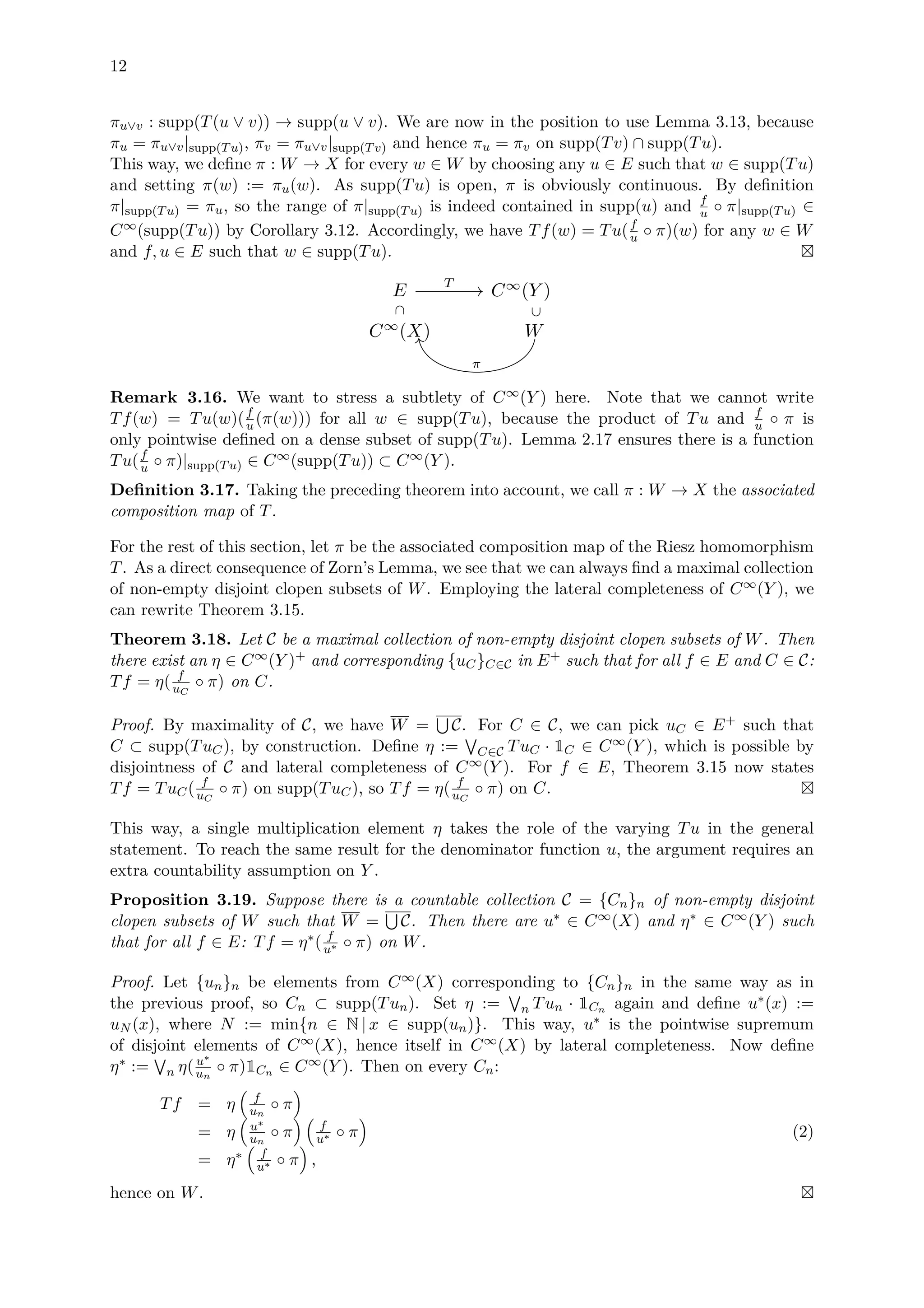 12
πu∨v : supp(T(u ∨ v)) → supp(u ∨ v). We are now in the position to use Lemma 3.13, because
πu = πu∨v|supp(Tu), πv = πu∨v|supp(Tv) and hence πu = πv on supp(Tv) ∩ supp(Tu).
This way, we deﬁne π : W → X for every w ∈ W by choosing any u ∈ E such that w ∈ supp(Tu)
and setting π(w) := πu(w). As supp(Tu) is open, π is obviously continuous. By deﬁnition
π|supp(Tu) = πu, so the range of π|supp(Tu) is indeed contained in supp(u) and f
u ◦ π|supp(Tu) ∈
C∞(supp(Tu)) by Corollary 3.12. Accordingly, we have Tf(w) = Tu(f
u ◦ π)(w) for any w ∈ W
and f, u ∈ E such that w ∈ supp(Tu).
E C∞
(Y )
C∞
(X) W
T
⊂
⊂
π
Remark 3.16. We want to stress a subtlety of C∞(Y ) here. Note that we cannot write
Tf(w) = Tu(w)(f
u (π(w))) for all w ∈ supp(Tu), because the product of Tu and f
u ◦ π is
only pointwise deﬁned on a dense subset of supp(Tu). Lemma 2.17 ensures there is a function
Tu(f
u ◦ π)|supp(Tu) ∈ C∞(supp(Tu)) ⊂ C∞(Y ).
Deﬁnition 3.17. Taking the preceding theorem into account, we call π : W → X the associated
composition map of T.
For the rest of this section, let π be the associated composition map of the Riesz homomorphism
T. As a direct consequence of Zorn’s Lemma, we see that we can always ﬁnd a maximal collection
of non-empty disjoint clopen subsets of W. Employing the lateral completeness of C∞(Y ), we
can rewrite Theorem 3.15.
Theorem 3.18. Let C be a maximal collection of non-empty disjoint clopen subsets of W. Then
there exist an η ∈ C∞(Y )+ and corresponding {uC}C∈C in E+ such that for all f ∈ E and C ∈ C:
Tf = η( f
uC
◦ π) on C.
Proof. By maximality of C, we have W = C. For C ∈ C, we can pick uC ∈ E+ such that
C ⊂ supp(TuC), by construction. Deﬁne η := C∈C TuC · 1C ∈ C∞(Y ), which is possible by
disjointness of C and lateral completeness of C∞(Y ). For f ∈ E, Theorem 3.15 now states
Tf = TuC( f
uC
◦ π) on supp(TuC), so Tf = η( f
uC
◦ π) on C.
This way, a single multiplication element η takes the role of the varying Tu in the general
statement. To reach the same result for the denominator function u, the argument requires an
extra countability assumption on Y .
Proposition 3.19. Suppose there is a countable collection C = {Cn}n of non-empty disjoint
clopen subsets of W such that W = C. Then there are u∗ ∈ C∞(X) and η∗ ∈ C∞(Y ) such
that for all f ∈ E: Tf = η∗( f
u∗ ◦ π) on W.
Proof. Let {un}n be elements from C∞(X) corresponding to {Cn}n in the same way as in
the previous proof, so Cn ⊂ supp(Tun). Set η := n Tun · 1Cn again and deﬁne u∗(x) :=
uN (x), where N := min{n ∈ N | x ∈ supp(un)}. This way, u∗ is the pointwise supremum
of disjoint elements of C∞(X), hence itself in C∞(X) by lateral completeness. Now deﬁne
η∗ := n η(u∗
un
◦ π)1Cn ∈ C∞(Y ). Then on every Cn:
Tf = η f
un
◦ π
= η u∗
un
◦ π f
u∗ ◦ π
= η∗ f
u∗ ◦ π ,
(2)
hence on W.
 