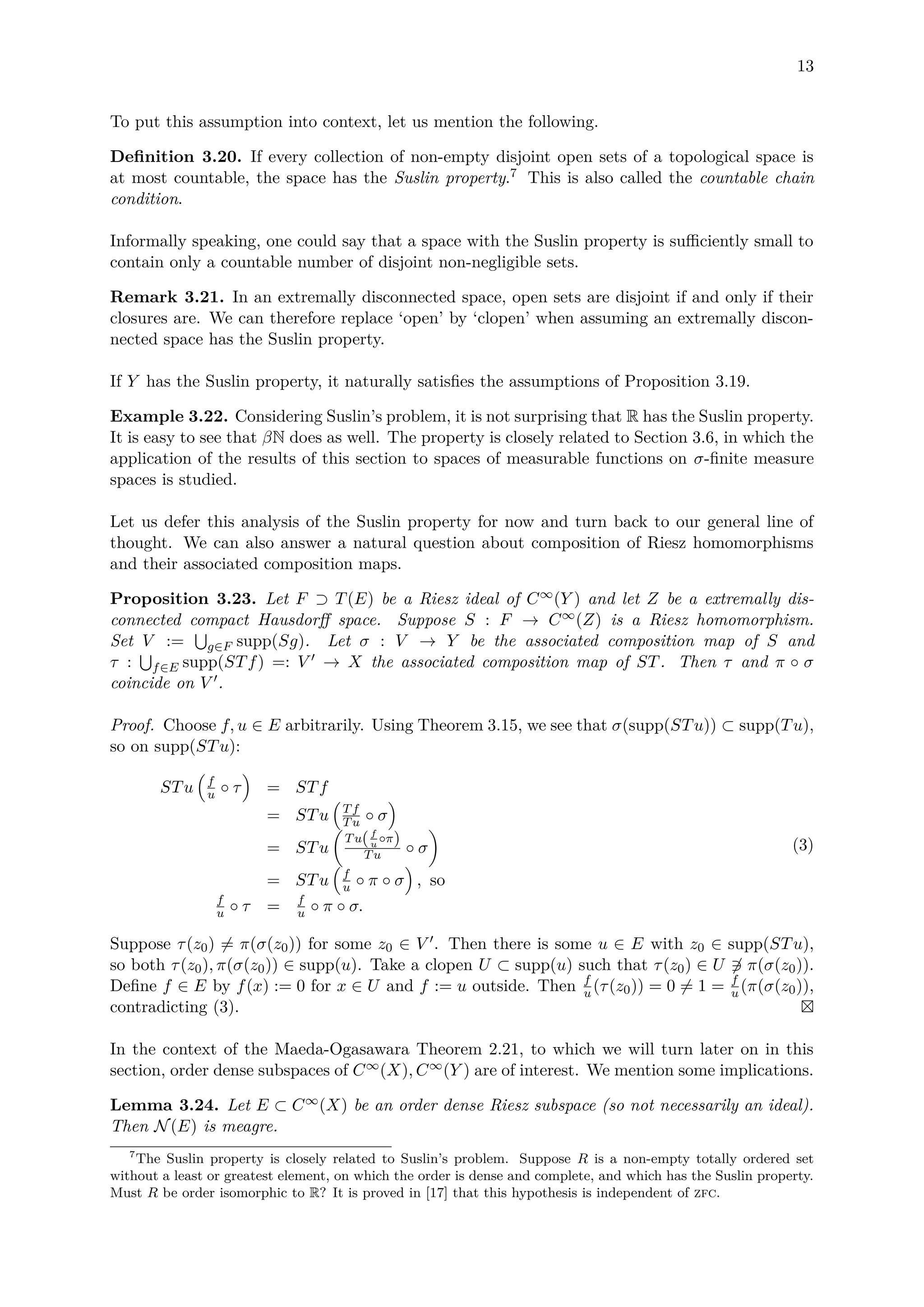 13
To put this assumption into context, let us mention the following.
Deﬁnition 3.20. If every collection of non-empty disjoint open sets of a topological space is
at most countable, the space has the Suslin property.7 This is also called the countable chain
condition.
Informally speaking, one could say that a space with the Suslin property is suﬃciently small to
contain only a countable number of disjoint non-negligible sets.
Remark 3.21. In an extremally disconnected space, open sets are disjoint if and only if their
closures are. We can therefore replace ‘open’ by ‘clopen’ when assuming an extremally discon-
nected space has the Suslin property.
If Y has the Suslin property, it naturally satisﬁes the assumptions of Proposition 3.19.
Example 3.22. Considering Suslin’s problem, it is not surprising that R has the Suslin property.
It is easy to see that βN does as well. The property is closely related to Section 3.6, in which the
application of the results of this section to spaces of measurable functions on σ-ﬁnite measure
spaces is studied.
Let us defer this analysis of the Suslin property for now and turn back to our general line of
thought. We can also answer a natural question about composition of Riesz homomorphisms
and their associated composition maps.
Proposition 3.23. Let F ⊃ T(E) be a Riesz ideal of C∞(Y ) and let Z be a extremally dis-
connected compact Hausdorﬀ space. Suppose S : F → C∞(Z) is a Riesz homomorphism.
Set V := g∈F supp(Sg). Let σ : V → Y be the associated composition map of S and
τ : f∈E supp(STf) =: V → X the associated composition map of ST. Then τ and π ◦ σ
coincide on V .
Proof. Choose f, u ∈ E arbitrarily. Using Theorem 3.15, we see that σ(supp(STu)) ⊂ supp(Tu),
so on supp(STu):
STu f
u ◦ τ = STf
= STu Tf
Tu ◦ σ
= STu
Tu(f
u
◦π)
Tu ◦ σ
= STu f
u ◦ π ◦ σ , so
f
u ◦ τ = f
u ◦ π ◦ σ.
(3)
Suppose τ(z0) = π(σ(z0)) for some z0 ∈ V . Then there is some u ∈ E with z0 ∈ supp(STu),
so both τ(z0), π(σ(z0)) ∈ supp(u). Take a clopen U ⊂ supp(u) such that τ(z0) ∈ U ∈ π(σ(z0)).
Deﬁne f ∈ E by f(x) := 0 for x ∈ U and f := u outside. Then f
u (τ(z0)) = 0 = 1 = f
u (π(σ(z0)),
contradicting (3).
In the context of the Maeda-Ogasawara Theorem 2.21, to which we will turn later on in this
section, order dense subspaces of C∞(X), C∞(Y ) are of interest. We mention some implications.
Lemma 3.24. Let E ⊂ C∞(X) be an order dense Riesz subspace (so not necessarily an ideal).
Then N(E) is meagre.
7
The Suslin property is closely related to Suslin’s problem. Suppose R is a non-empty totally ordered set
without a least or greatest element, on which the order is dense and complete, and which has the Suslin property.
Must R be order isomorphic to R? It is proved in [17] that this hypothesis is independent of zfc.
 