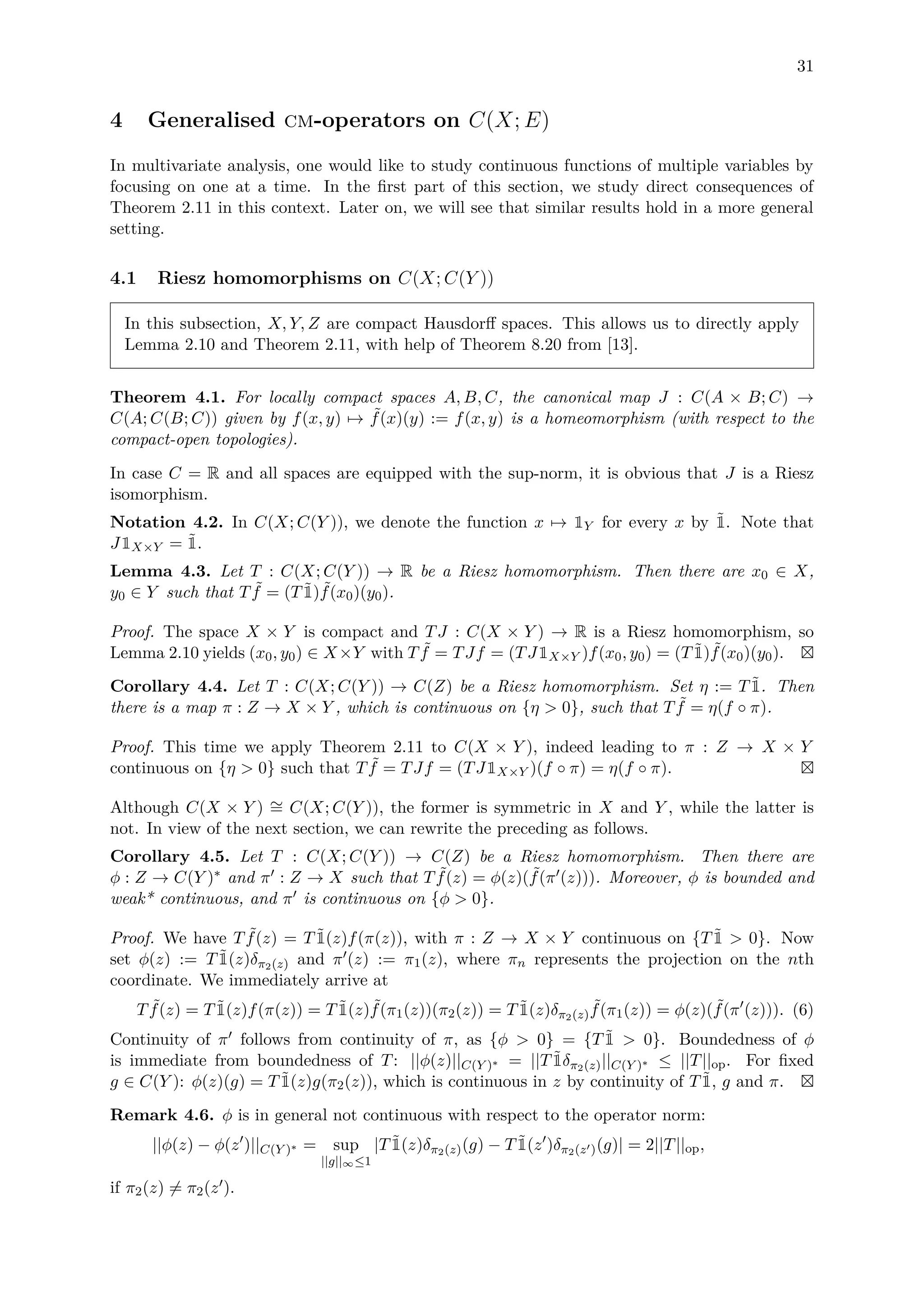 31
4 Generalised cm-operators on C(X; E)
In multivariate analysis, one would like to study continuous functions of multiple variables by
focusing on one at a time. In the ﬁrst part of this section, we study direct consequences of
Theorem 2.11 in this context. Later on, we will see that similar results hold in a more general
setting.
4.1 Riesz homomorphisms on C(X; C(Y ))
In this subsection, X, Y, Z are compact Hausdorﬀ spaces. This allows us to directly apply
Lemma 2.10 and Theorem 2.11, with help of Theorem 8.20 from [13].
Theorem 4.1. For locally compact spaces A, B, C, the canonical map J : C(A × B; C) →
C(A; C(B; C)) given by f(x, y) → ˜f(x)(y) := f(x, y) is a homeomorphism (with respect to the
compact-open topologies).
In case C = R and all spaces are equipped with the sup-norm, it is obvious that J is a Riesz
isomorphism.
Notation 4.2. In C(X; C(Y )), we denote the function x → 1Y for every x by ˜1. Note that
J1X×Y = ˜1.
Lemma 4.3. Let T : C(X; C(Y )) → R be a Riesz homomorphism. Then there are x0 ∈ X,
y0 ∈ Y such that T ˜f = (T ˜1) ˜f(x0)(y0).
Proof. The space X × Y is compact and TJ : C(X × Y ) → R is a Riesz homomorphism, so
Lemma 2.10 yields (x0, y0) ∈ X×Y with T ˜f = TJf = (TJ1X×Y )f(x0, y0) = (T ˜1) ˜f(x0)(y0).
Corollary 4.4. Let T : C(X; C(Y )) → C(Z) be a Riesz homomorphism. Set η := T ˜1. Then
there is a map π : Z → X × Y , which is continuous on {η > 0}, such that T ˜f = η(f ◦ π).
Proof. This time we apply Theorem 2.11 to C(X × Y ), indeed leading to π : Z → X × Y
continuous on {η > 0} such that T ˜f = TJf = (TJ1X×Y )(f ◦ π) = η(f ◦ π).
Although C(X × Y ) ∼= C(X; C(Y )), the former is symmetric in X and Y , while the latter is
not. In view of the next section, we can rewrite the preceding as follows.
Corollary 4.5. Let T : C(X; C(Y )) → C(Z) be a Riesz homomorphism. Then there are
φ : Z → C(Y )∗ and π : Z → X such that T ˜f(z) = φ(z)( ˜f(π (z))). Moreover, φ is bounded and
weak* continuous, and π is continuous on {φ > 0}.
Proof. We have T ˜f(z) = T ˜1(z)f(π(z)), with π : Z → X × Y continuous on {T ˜1 > 0}. Now
set φ(z) := T ˜1(z)δπ2(z) and π (z) := π1(z), where πn represents the projection on the nth
coordinate. We immediately arrive at
T ˜f(z) = T ˜1(z)f(π(z)) = T ˜1(z) ˜f(π1(z))(π2(z)) = T ˜1(z)δπ2(z)
˜f(π1(z)) = φ(z)( ˜f(π (z))). (6)
Continuity of π follows from continuity of π, as {φ > 0} = {T ˜1 > 0}. Boundedness of φ
is immediate from boundedness of T: ||φ(z)||C(Y )∗ = ||T ˜1δπ2(z)||C(Y )∗ ≤ ||T||op. For ﬁxed
g ∈ C(Y ): φ(z)(g) = T ˜1(z)g(π2(z)), which is continuous in z by continuity of T ˜1, g and π.
Remark 4.6. φ is in general not continuous with respect to the operator norm:
||φ(z) − φ(z )||C(Y )∗ = sup
||g||∞≤1
|T ˜1(z)δπ2(z)(g) − T ˜1(z )δπ2(z )(g)| = 2||T||op,
if π2(z) = π2(z ).
 