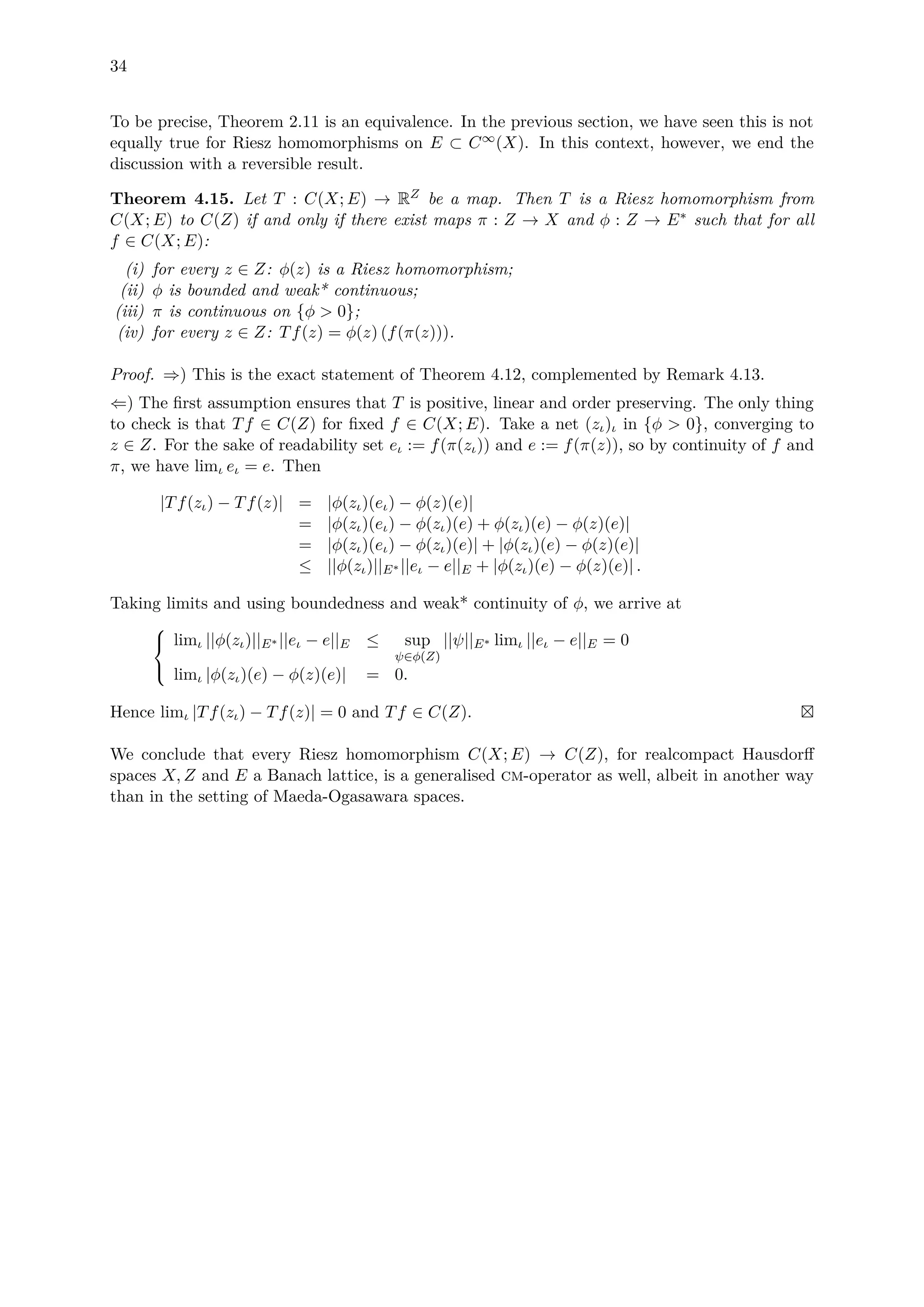 34
To be precise, Theorem 2.11 is an equivalence. In the previous section, we have seen this is not
equally true for Riesz homomorphisms on E ⊂ C∞(X). In this context, however, we end the
discussion with a reversible result.
Theorem 4.15. Let T : C(X; E) → RZ be a map. Then T is a Riesz homomorphism from
C(X; E) to C(Z) if and only if there exist maps π : Z → X and φ : Z → E∗ such that for all
f ∈ C(X; E):
(i) for every z ∈ Z: φ(z) is a Riesz homomorphism;
(ii) φ is bounded and weak* continuous;
(iii) π is continuous on {φ > 0};
(iv) for every z ∈ Z: Tf(z) = φ(z) (f(π(z))).
Proof. ⇒) This is the exact statement of Theorem 4.12, complemented by Remark 4.13.
⇐) The ﬁrst assumption ensures that T is positive, linear and order preserving. The only thing
to check is that Tf ∈ C(Z) for ﬁxed f ∈ C(X; E). Take a net (zι)ι in {φ > 0}, converging to
z ∈ Z. For the sake of readability set eι := f(π(zι)) and e := f(π(z)), so by continuity of f and
π, we have limι eι = e. Then
|Tf(zι) − Tf(z)| = |φ(zι)(eι) − φ(z)(e)|
= |φ(zι)(eι) − φ(zι)(e) + φ(zι)(e) − φ(z)(e)|
= |φ(zι)(eι) − φ(zι)(e)| + |φ(zι)(e) − φ(z)(e)|
≤ ||φ(zι)||E∗ ||eι − e||E + |φ(zι)(e) − φ(z)(e)| .
Taking limits and using boundedness and weak* continuity of φ, we arrive at



limι ||φ(zι)||E∗ ||eι − e||E ≤ sup
ψ∈φ(Z)
||ψ||E∗ limι ||eι − e||E = 0
limι |φ(zι)(e) − φ(z)(e)| = 0.
Hence limι |Tf(zι) − Tf(z)| = 0 and Tf ∈ C(Z).
We conclude that every Riesz homomorphism C(X; E) → C(Z), for realcompact Hausdorﬀ
spaces X, Z and E a Banach lattice, is a generalised cm-operator as well, albeit in another way
than in the setting of Maeda-Ogasawara spaces.
 