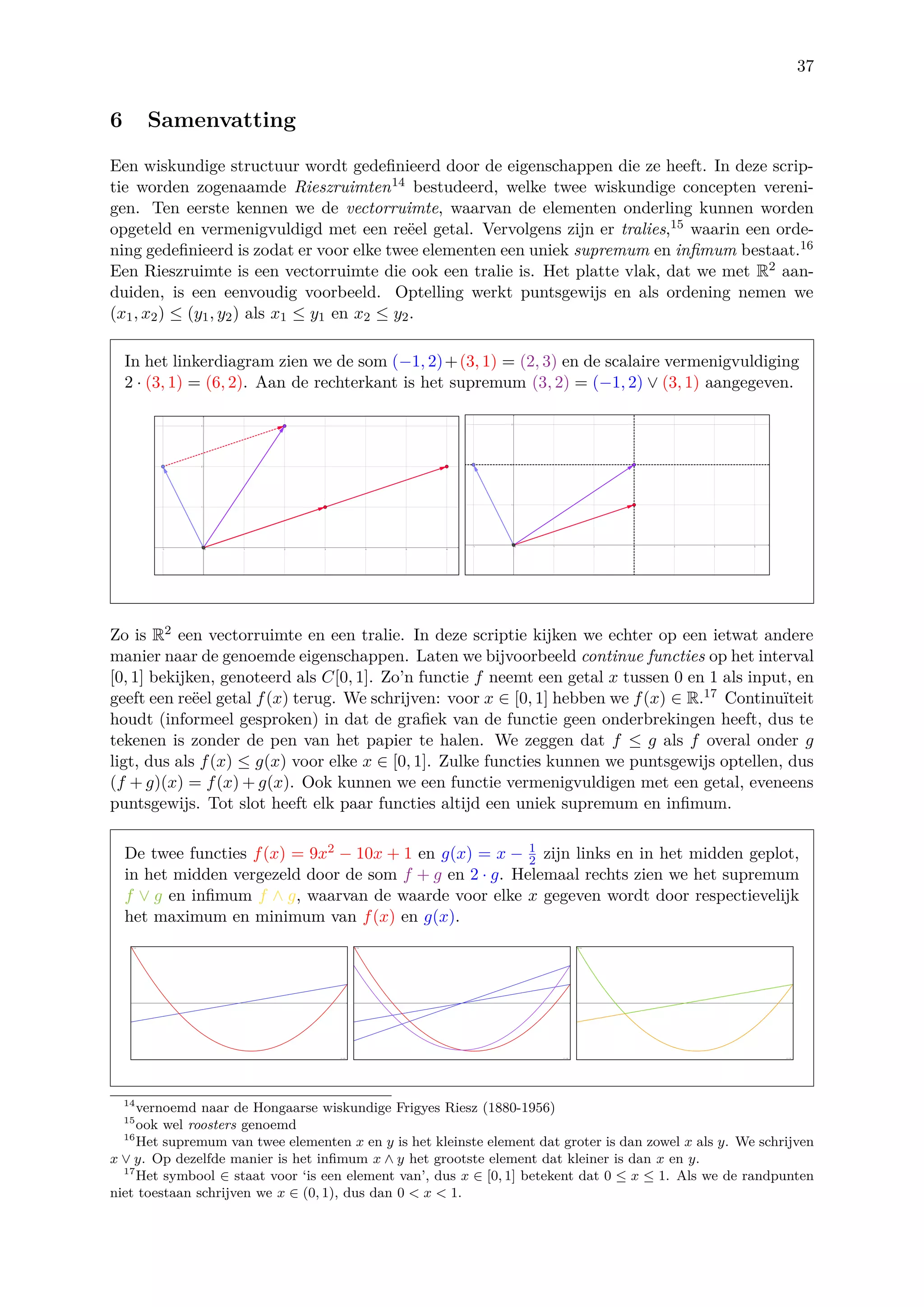 37
6 Samenvatting
Een wiskundige structuur wordt gedeﬁnieerd door de eigenschappen die ze heeft. In deze scrip-
tie worden zogenaamde Rieszruimten14 bestudeerd, welke twee wiskundige concepten vereni-
gen. Ten eerste kennen we de vectorruimte, waarvan de elementen onderling kunnen worden
opgeteld en vermenigvuldigd met een re¨eel getal. Vervolgens zijn er tralies,15 waarin een orde-
ning gedeﬁnieerd is zodat er voor elke twee elementen een uniek supremum en inﬁmum bestaat.16
Een Rieszruimte is een vectorruimte die ook een tralie is. Het platte vlak, dat we met R2 aan-
duiden, is een eenvoudig voorbeeld. Optelling werkt puntsgewijs en als ordening nemen we
(x1, x2) ≤ (y1, y2) als x1 ≤ y1 en x2 ≤ y2.
In het linkerdiagram zien we de som (−1, 2)+(3, 1) = (2, 3) en de scalaire vermenigvuldiging
2 · (3, 1) = (6, 2). Aan de rechterkant is het supremum (3, 2) = (−1, 2) ∨ (3, 1) aangegeven.
Zo is R2 een vectorruimte en een tralie. In deze scriptie kijken we echter op een ietwat andere
manier naar de genoemde eigenschappen. Laten we bijvoorbeeld continue functies op het interval
[0, 1] bekijken, genoteerd als C[0, 1]. Zo’n functie f neemt een getal x tussen 0 en 1 als input, en
geeft een re¨eel getal f(x) terug. We schrijven: voor x ∈ [0, 1] hebben we f(x) ∈ R.17 Continu¨ıteit
houdt (informeel gesproken) in dat de graﬁek van de functie geen onderbrekingen heeft, dus te
tekenen is zonder de pen van het papier te halen. We zeggen dat f ≤ g als f overal onder g
ligt, dus als f(x) ≤ g(x) voor elke x ∈ [0, 1]. Zulke functies kunnen we puntsgewijs optellen, dus
(f + g)(x) = f(x) + g(x). Ook kunnen we een functie vermenigvuldigen met een getal, eveneens
puntsgewijs. Tot slot heeft elk paar functies altijd een uniek supremum en inﬁmum.
De twee functies f(x) = 9x2 − 10x + 1 en g(x) = x − 1
2 zijn links en in het midden geplot,
in het midden vergezeld door de som f + g en 2 · g. Helemaal rechts zien we het supremum
f ∨ g en inﬁmum f ∧ g, waarvan de waarde voor elke x gegeven wordt door respectievelijk
het maximum en minimum van f(x) en g(x).
14
vernoemd naar de Hongaarse wiskundige Frigyes Riesz (1880-1956)
15
ook wel roosters genoemd
16
Het supremum van twee elementen x en y is het kleinste element dat groter is dan zowel x als y. We schrijven
x ∨ y. Op dezelfde manier is het inﬁmum x ∧ y het grootste element dat kleiner is dan x en y.
17
Het symbool ∈ staat voor ‘is een element van’, dus x ∈ [0, 1] betekent dat 0 ≤ x ≤ 1. Als we de randpunten
niet toestaan schrijven we x ∈ (0, 1), dus dan 0 < x < 1.
 