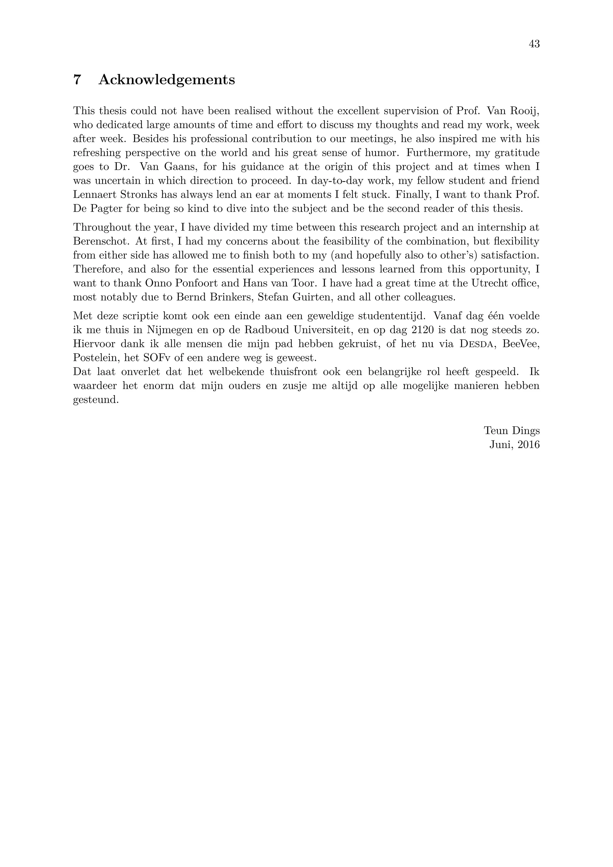 43
7 Acknowledgements
This thesis could not have been realised without the excellent supervision of Prof. Van Rooij,
who dedicated large amounts of time and eﬀort to discuss my thoughts and read my work, week
after week. Besides his professional contribution to our meetings, he also inspired me with his
refreshing perspective on the world and his great sense of humor. Furthermore, my gratitude
goes to Dr. Van Gaans, for his guidance at the origin of this project and at times when I
was uncertain in which direction to proceed. In day-to-day work, my fellow student and friend
Lennaert Stronks has always lend an ear at moments I felt stuck. Finally, I want to thank Prof.
De Pagter for being so kind to dive into the subject and be the second reader of this thesis.
Throughout the year, I have divided my time between this research project and an internship at
Berenschot. At ﬁrst, I had my concerns about the feasibility of the combination, but ﬂexibility
from either side has allowed me to ﬁnish both to my (and hopefully also to other’s) satisfaction.
Therefore, and also for the essential experiences and lessons learned from this opportunity, I
want to thank Onno Ponfoort and Hans van Toor. I have had a great time at the Utrecht oﬃce,
most notably due to Bernd Brinkers, Stefan Guirten, and all other colleagues.
Met deze scriptie komt ook een einde aan een geweldige studententijd. Vanaf dag ´e´en voelde
ik me thuis in Nijmegen en op de Radboud Universiteit, en op dag 2120 is dat nog steeds zo.
Hiervoor dank ik alle mensen die mijn pad hebben gekruist, of het nu via Desda, BeeVee,
Postelein, het SOFv of een andere weg is geweest.
Dat laat onverlet dat het welbekende thuisfront ook een belangrijke rol heeft gespeeld. Ik
waardeer het enorm dat mijn ouders en zusje me altijd op alle mogelijke manieren hebben
gesteund.
Teun Dings
Juni, 2016
 