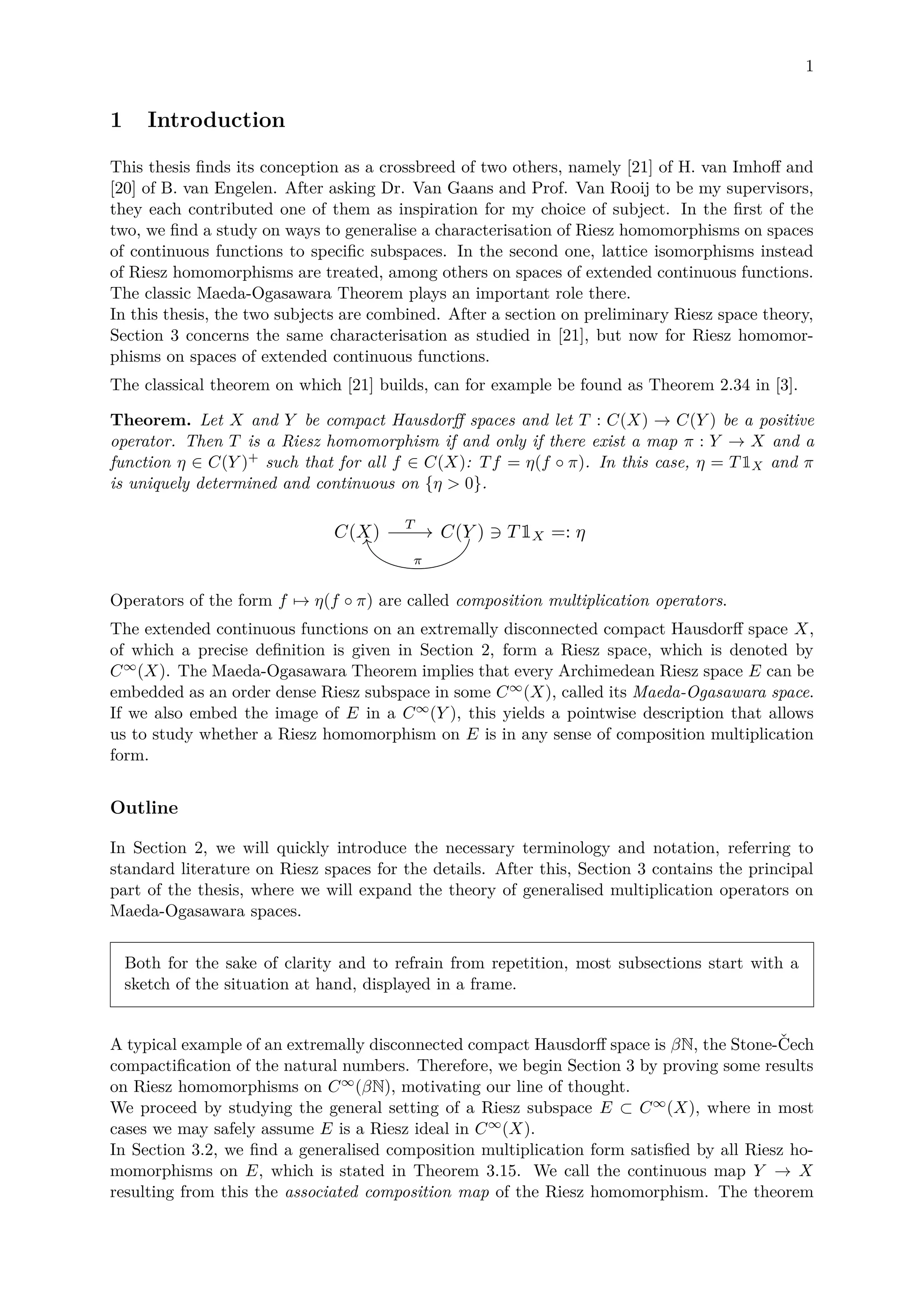 1
1 Introduction
This thesis ﬁnds its conception as a crossbreed of two others, namely [21] of H. van Imhoﬀ and
[20] of B. van Engelen. After asking Dr. Van Gaans and Prof. Van Rooij to be my supervisors,
they each contributed one of them as inspiration for my choice of subject. In the ﬁrst of the
two, we ﬁnd a study on ways to generalise a characterisation of Riesz homomorphisms on spaces
of continuous functions to speciﬁc subspaces. In the second one, lattice isomorphisms instead
of Riesz homomorphisms are treated, among others on spaces of extended continuous functions.
The classic Maeda-Ogasawara Theorem plays an important role there.
In this thesis, the two subjects are combined. After a section on preliminary Riesz space theory,
Section 3 concerns the same characterisation as studied in [21], but now for Riesz homomor-
phisms on spaces of extended continuous functions.
The classical theorem on which [21] builds, can for example be found as Theorem 2.34 in [3].
Theorem. Let X and Y be compact Hausdorﬀ spaces and let T : C(X) → C(Y ) be a positive
operator. Then T is a Riesz homomorphism if and only if there exist a map π : Y → X and a
function η ∈ C(Y )+ such that for all f ∈ C(X): Tf = η(f ◦ π). In this case, η = T1X and π
is uniquely determined and continuous on {η > 0}.
C(X) C(Y ) T1X =: ηT
π
Operators of the form f → η(f ◦ π) are called composition multiplication operators.
The extended continuous functions on an extremally disconnected compact Hausdorﬀ space X,
of which a precise deﬁnition is given in Section 2, form a Riesz space, which is denoted by
C∞(X). The Maeda-Ogasawara Theorem implies that every Archimedean Riesz space E can be
embedded as an order dense Riesz subspace in some C∞(X), called its Maeda-Ogasawara space.
If we also embed the image of E in a C∞(Y ), this yields a pointwise description that allows
us to study whether a Riesz homomorphism on E is in any sense of composition multiplication
form.
Outline
In Section 2, we will quickly introduce the necessary terminology and notation, referring to
standard literature on Riesz spaces for the details. After this, Section 3 contains the principal
part of the thesis, where we will expand the theory of generalised multiplication operators on
Maeda-Ogasawara spaces.
Both for the sake of clarity and to refrain from repetition, most subsections start with a
sketch of the situation at hand, displayed in a frame.
A typical example of an extremally disconnected compact Hausdorﬀ space is βN, the Stone-ˇCech
compactiﬁcation of the natural numbers. Therefore, we begin Section 3 by proving some results
on Riesz homomorphisms on C∞(βN), motivating our line of thought.
We proceed by studying the general setting of a Riesz subspace E ⊂ C∞(X), where in most
cases we may safely assume E is a Riesz ideal in C∞(X).
In Section 3.2, we ﬁnd a generalised composition multiplication form satisﬁed by all Riesz ho-
momorphisms on E, which is stated in Theorem 3.15. We call the continuous map Y → X
resulting from this the associated composition map of the Riesz homomorphism. The theorem
 