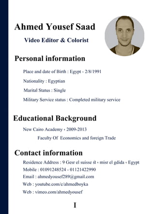 EducationalBackground
Contactinformation
MaritalStatus:Single
MilitaryServicestatus:Completedmilitaryservice
PlaceanddateofBirth:Egypt-2/8/1991
AhmedYousefSaad
VideoEditor&Colorist
Personalinformation
Nationality:Egyptian
NewCairoAcademy،2009-2013
FacultyOfEconomicsandforeignTrade
ResidenceAddress:9Gesrelsuisseﬆ،misrelgdida،Egypt
Mobile:01091248524-01121422990
Email:ahmedyousef289@gmail.com
Web:youtube.com/c/ahmedboyka
Web:vimeo.com/ahmedyousef
I
 