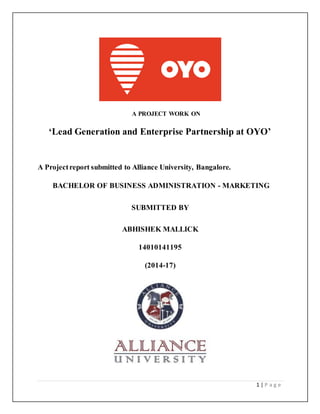 1 | P a g e
A PROJECT WORK ON
‘Lead Generation and Enterprise Partnership at OYO’
A Projectreport submitted to Alliance University, Bangalore.
BACHELOR OF BUSINESS ADMINISTRATION - MARKETING
SUBMITTED BY
ABHISHEK MALLICK
14010141195
(2014-17)
 