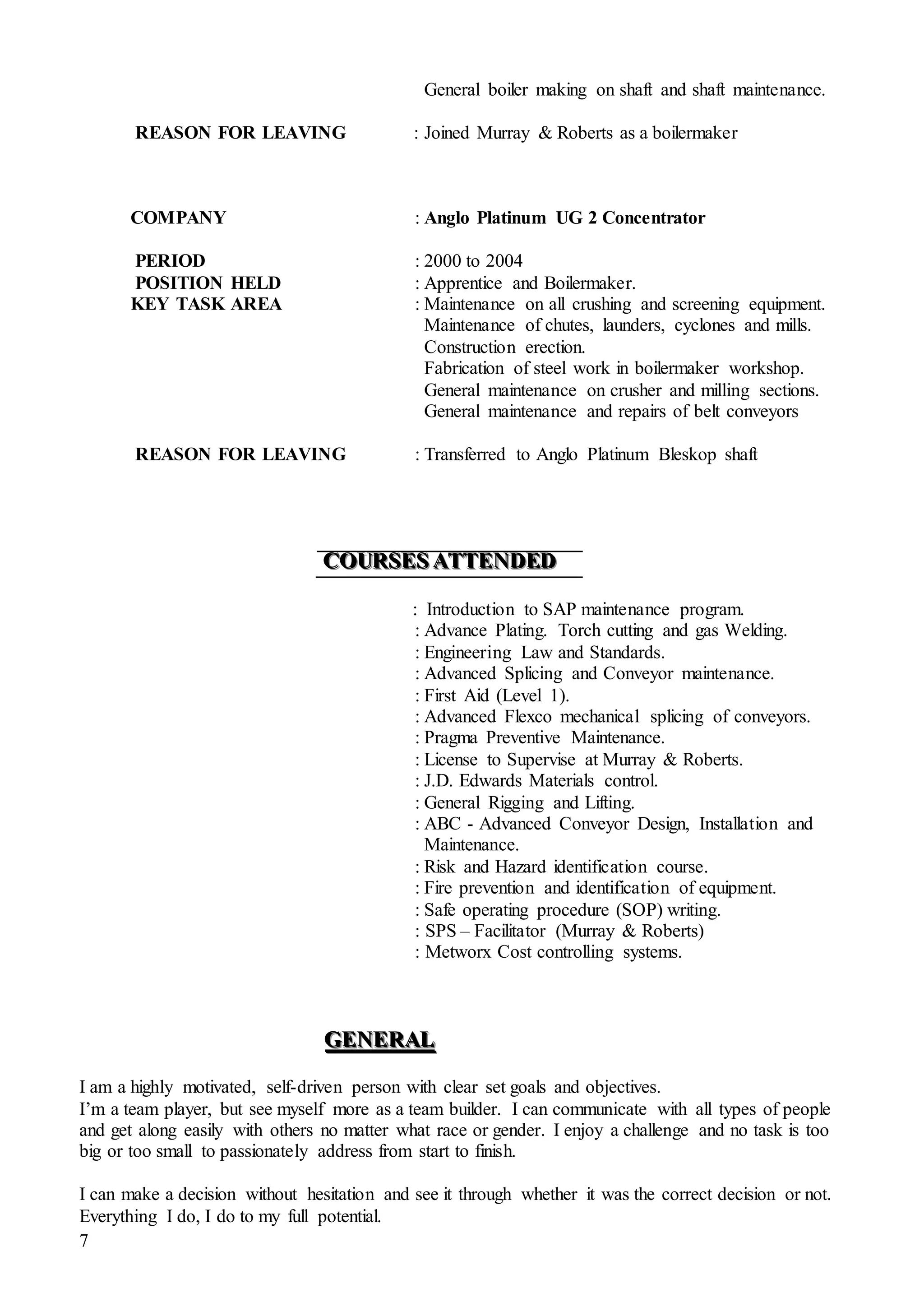 7
General boiler making on shaft and shaft maintenance.
REASON FOR LEAVING : Joined Murray & Roberts as a boilermaker
COMPANY : Anglo Platinum UG 2 Concentrator
PERIOD : 2000 to 2004
POSITION HELD : Apprentice and Boilermaker.
KEY TASK AREA : Maintenance on all crushing and screening equipment.
Maintenance of chutes, launders, cyclones and mills.
Construction erection.
Fabrication of steel work in boilermaker workshop.
General maintenance on crusher and milling sections.
General maintenance and repairs of belt conveyors
REASON FOR LEAVING : Transferred to Anglo Platinum Bleskop shaft
CCCOOOUUURRRSSSEEESSS AAATTTTTTEEENNNDDDEEEDDD
: Introduction to SAP maintenance program.
: Advance Plating. Torch cutting and gas Welding.
: Engineering Law and Standards.
: Advanced Splicing and Conveyor maintenance.
: First Aid (Level 1).
: Advanced Flexco mechanical splicing of conveyors.
: Pragma Preventive Maintenance.
: License to Supervise at Murray & Roberts.
: J.D. Edwards Materials control.
: General Rigging and Lifting.
: ABC - Advanced Conveyor Design, Installation and
Maintenance.
: Risk and Hazard identification course.
: Fire prevention and identification of equipment.
: Safe operating procedure (SOP) writing.
: SPS – Facilitator (Murray & Roberts)
: Metworx Cost controlling systems.
GGGEEENNNEEERRRAAALLL
I am a highly motivated, self-driven person with clear set goals and objectives.
I’m a team player, but see myself more as a team builder. I can communicate with all types of people
and get along easily with others no matter what race or gender. I enjoy a challenge and no task is too
big or too small to passionately address from start to finish.
I can make a decision without hesitation and see it through whether it was the correct decision or not.
Everything I do, I do to my full potential.
 