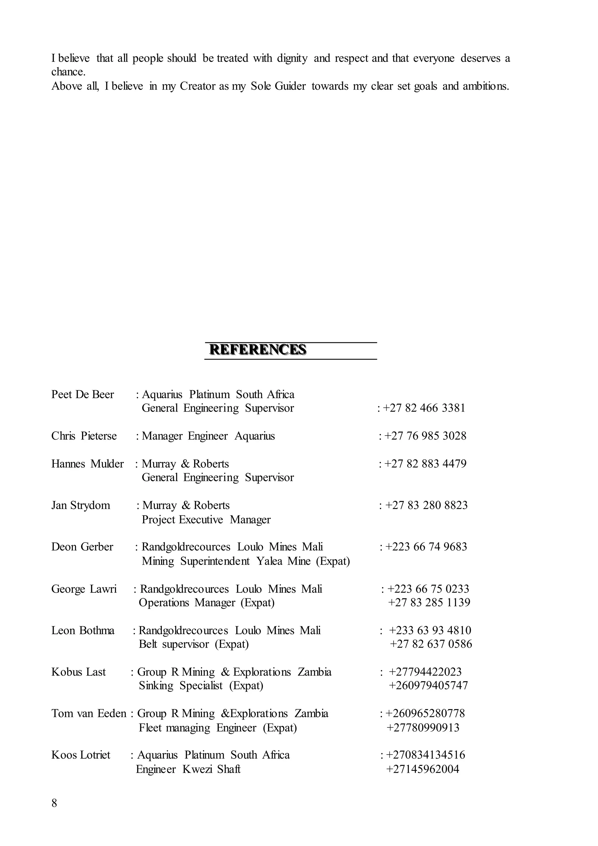 8
I believe that all people should be treated with dignity and respect and that everyone deserves a
chance.
Above all, I believe in my Creator as my Sole Guider towards my clear set goals and ambitions.
RRREEEFFFEEERRREEENNNCCCEEESSS
Peet De Beer : Aquarius Platinum South Africa
General Engineering Supervisor : +27 82 466 3381
Chris Pieterse : Manager Engineer Aquarius : +27 76 985 3028
Hannes Mulder : Murray & Roberts : +27 82 883 4479
General Engineering Supervisor
Jan Strydom : Murray & Roberts : +27 83 280 8823
Project Executive Manager
Deon Gerber : Randgoldrecources Loulo Mines Mali : +223 66 74 9683
Mining Superintendent Yalea Mine (Expat)
George Lawri : Randgoldrecources Loulo Mines Mali : +223 66 75 0233
Operations Manager (Expat) +27 83 285 1139
Leon Bothma : Randgoldrecources Loulo Mines Mali : +233 63 93 4810
Belt supervisor (Expat) +27 82 637 0586
Kobus Last : Group R Mining & Explorations Zambia : +27794422023
Sinking Specialist (Expat) +260979405747
Tom van Eeden : Group R Mining &Explorations Zambia : +260965280778
Fleet managing Engineer (Expat) +27780990913
Koos Lotriet : Aquarius Platinum South Africa : +270834134516
Engineer Kwezi Shaft +27145962004
 