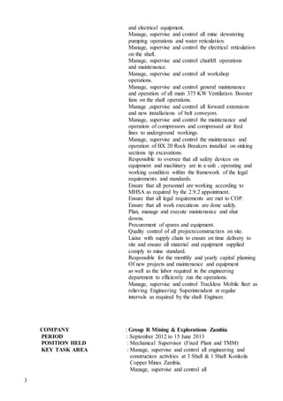 3
and electrical equipment.
Manage, supervise and control all mine dewatering
pumping operations and water reticulation.
Manage, supervise and control the electrical reticulation
on the shaft.
Manage, supervise and control chairlift operations
and maintenance.
Manage, supervise and control all workshop
operations.
Manage, supervise and control general maintenance
and operation of all main 375 KW Ventilation Booster
fans on the shaft operations.
Manage ,supervise and control all forward extensions
and new installations of belt conveyors.
Manage, supervise and control the maintenance and
operation of compressors and compressed air feed
lines to underground workings.
Manage, supervise and control the maintenance and
operation of BX 20 Rock Breakers installed on sinking
sections tip excavations.
Responsible to oversee that all safety devices on
equipment and machinery are in a safe , operating and
working condition within the framework of the legal
requirements and standards.
Ensure that all personnel are working according to
MHSA as required by the 2.9.2 appointment.
Ensure that all legal requirements are met to COP.
Ensure that all work executions are done safely.
Plan, manage and execute maintenance and shut
downs.
Procurement of spares and equipment.
Quality control of all projects/construction on site.
Liaise with supply chain to ensure on time delivery to
site and ensure all material and equipment supplied
comply to mine standard.
Responsible for the monthly and yearly capital planning
Of new projects and maintenance and equipment
as well as the labor required in the engineering
department to efficiently run the operations.
Manage, supervise and control Trackless Mobile fleet as
relieving Engineering Superintendant at regular
intervals as required by the shaft Engineer.
COMPANY : Group R Mining & Explorations Zambia
PERIOD : September 2012 to 15 June 2013
POSITION HELD : Mechanical Supervisor (Fixed Plant and TMM)
KEY TASK AREA : Manage, supervise and control all engineering and
construction activities at 3 Shaft & 1 Shaft Konkola
Copper Mines Zambia.
Manage, supervise and control all
 