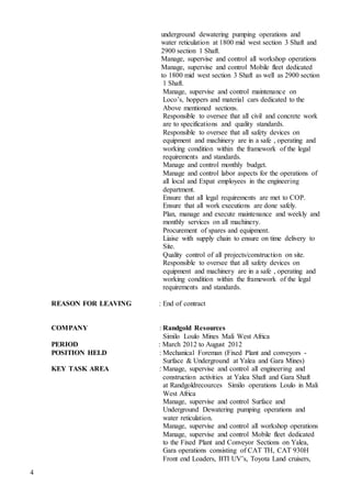 4
underground dewatering pumping operations and
water reticulation at 1800 mid west section 3 Shaft and
2900 section 1 Shaft.
Manage, supervise and control all workshop operations
Manage, supervise and control Mobile fleet dedicated
to 1800 mid west section 3 Shaft as well as 2900 section
1 Shaft.
Manage, supervise and control maintenance on
Loco’s, hoppers and material cars dedicated to the
Above mentioned sections.
Responsible to oversee that all civil and concrete work
are to specifications and quality standards.
Responsible to oversee that all safety devices on
equipment and machinery are in a safe , operating and
working condition within the framework of the legal
requirements and standards.
Manage and control monthly budget.
Manage and control labor aspects for the operations of
all local and Expat employees in the engineering
department.
Ensure that all legal requirements are met to COP.
Ensure that all work executions are done safely.
Plan, manage and execute maintenance and weekly and
monthly services on all machinery.
Procurement of spares and equipment.
Liaise with supply chain to ensure on time delivery to
Site.
Quality control of all projects/construction on site.
Responsible to oversee that all safety devices on
equipment and machinery are in a safe , operating and
working condition within the framework of the legal
requirements and standards.
REASON FOR LEAVING : End of contract
COMPANY : Randgold Resources
Similo Loulo Mines Mali West Africa
PERIOD : March 2012 to August 2012
POSITION HELD : Mechanical Foreman (Fixed Plant and conveyors -
Surface & Underground at Yalea and Gara Mines)
KEY TASK AREA : Manage, supervise and control all engineering and
construction activities at Yalea Shaft and Gara Shaft
at Randgoldrecources Similo operations Loulo in Mali
West Africa
Manage, supervise and control Surface and
Underground Dewatering pumping operations and
water reticulation.
Manage, supervise and control all workshop operations
Manage, supervise and control Mobile fleet dedicated
to the Fixed Plant and Conveyor Sections on Yalea,
Gara operations consisting of CAT TH, CAT 930H
Front end Loaders, BTI UV’s, Toyota Land cruisers,
 