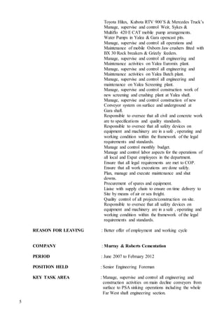5
Toyota Hilux, Kubota RTV 900’S & Mercedes Truck’s
Manage, supervise and control Weir, Sykes &
Multiflo 420 E CAT mobile pump arrangements.
Water Pumps in Yalea & Gara opencast pits.
Manage, supervise and control all operations and
Maintenance of mobile Osborn Jaw crushers fitted with
BX 30 Rock breakers & Grizzly feeders.
Manage, supervise and control all engineering and
Maintenance activities on Yalea Euromix plant.
Manage, supervise and control all engineering and
Maintenance activities on Yalea Batch plant.
Manage, supervise and control all engineering and
maintenance on Yalea Screening plant.
Manage, supervise and control construction work of
new screening and crushing plant at Yalea shaft.
Manage, supervise and control construction of new
Conveyor system on surface and underground at
Gara shaft.
Responsible to oversee that all civil and concrete work
are to specifications and quality standards.
Responsible to oversee that all safety devices on
equipment and machinery are in a safe , operating and
working condition within the framework of the legal
requirements and standards.
Manage and control monthly budget.
Manage and control labor aspects for the operations of
all local and Expat employees in the department.
Ensure that all legal requirements are met to COP.
Ensure that all work executions are done safely.
Plan, manage and execute maintenance and shut
downs.
Procurement of spares and equipment.
Liaise with supply chain to ensure on time delivery to
Site by means of air or sea freight.
Quality control of all projects/construction on site.
Responsible to oversee that all safety devices on
equipment and machinery are in a safe , operating and
working condition within the framework of the legal
requirements and standards.
REASON FOR LEAVING : Better offer of employment and working cycle
COMPANY : Murray & Roberts Cementation
PERIOD : June 2007 to February 2012
POSITION HELD : Senior Engineering Foreman
KEY TASK AREA : Manage, supervise and control all engineering and
construction activities on main decline conveyors from
surface to PSA sinking operations including the whole
Far West shaft engineering section.
 