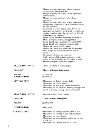 6
Manage, supervise and control all mine pumping
operations and water reticulation.
Manage, supervise and control chairlift operations
and maintenance.
Manage, supervise and control all workshop
operations.
Manage, supervise and control general maintenance
and operation of all main 375 KW Ventilation fans on
the shaft operations.
Responsible to oversee that all safety devices on
equipment and machinery are in a safe , operating and
working condition within the framework of the legal
requirements and standards.
Ensure that all personnel are working according to
MHSA as required by the 2.9.2 appointment.
Ensure that all legal requirements are met to COP.
Ensure that all work executions are done safely.
Manage and control monthly budget.
Manage and control labor aspects for the operations.
Plan, manage and execute maintenance and shut
downs.
Procurement of spares and equipment.
Quality control of all projects/construction on site.
Acting as General Engineering Supervisor at regular
intervals as required by the shaft Engineer.
REASON FOR LEAVING : Better opportunity to work as Expat
COMPANY : Murray & Roberts Cementation
PERIOD : 2006 to 2007
POSITION HELD : Boilermaker
KEY TASK AREA : Maintenance on decline conveyor belts.
Maintenance on vibrator feeders.
Maintenance on main pump stations and chairlift.
Maintenance on air, water and drinking water pipe lines
as well as pressure reducing stations on the shaft.
REASON FOR LEAVING : Promoted to Engineering Foreman
COMPANY : Anglo Platinum Bleskopshaft
PERIOD : 2004 to 2006
POSITION HELD : Boilermaker
KEY TASK AREA : Maintenance on conveyor sections 14 to 19 level.
Maintenance on vibrating feeders and drop chutes.
Maintenance on pump stations.
Maintenance on locos, hoppers, loaders and ore pass
grizzly tips.
Maintenance on chairlifts from 14 to 19 level.
 