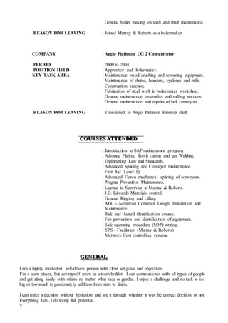 7
General boiler making on shaft and shaft maintenance.
REASON FOR LEAVING : Joined Murray & Roberts as a boilermaker
COMPANY : Anglo Platinum UG 2 Concentrator
PERIOD : 2000 to 2004
POSITION HELD : Apprentice and Boilermaker.
KEY TASK AREA : Maintenance on all crushing and screening equipment.
Maintenance of chutes, launders, cyclones and mills.
Construction erection.
Fabrication of steel work in boilermaker workshop.
General maintenance on crusher and milling sections.
General maintenance and repairs of belt conveyors
REASON FOR LEAVING : Transferred to Anglo Platinum Bleskop shaft
CCCOOOUUURRRSSSEEESSS AAATTTTTTEEENNNDDDEEEDDD
: Introduction to SAP maintenance program.
: Advance Plating. Torch cutting and gas Welding.
: Engineering Law and Standards.
: Advanced Splicing and Conveyor maintenance.
: First Aid (Level 1).
: Advanced Flexco mechanical splicing of conveyors.
: Pragma Preventive Maintenance.
: License to Supervise at Murray & Roberts.
: J.D. Edwards Materials control.
: General Rigging and Lifting.
: ABC - Advanced Conveyor Design, Installation and
Maintenance.
: Risk and Hazard identification course.
: Fire prevention and identification of equipment.
: Safe operating procedure (SOP) writing.
: SPS – Facilitator (Murray & Roberts)
: Metworx Cost controlling systems.
GGGEEENNNEEERRRAAALLL
I am a highly motivated, self-driven person with clear set goals and objectives.
I’m a team player, but see myself more as a team builder. I can communicate with all types of people
and get along easily with others no matter what race or gender. I enjoy a challenge and no task is too
big or too small to passionately address from start to finish.
I can make a decision without hesitation and see it through whether it was the correct decision or not.
Everything I do, I do to my full potential.
 