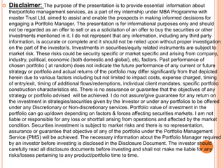  Disclaimer: The purpose of the presentation is to provide essential information about
the/portfolio management services, as a part of my internship under MBA Programme with
master Trust Ltd, aimed to assist and enable the prospects in making informed decisions for
engaging a Portfolio Manager. The presentation is for informational purposes only and should
not be regarded as an offer to sell or as a solicitation of an offer to buy the securities or other
investments mentioned in it. I do not represent that any information, including any third party
information, is accurate or complete and it should not be relied upon without proper investigation
on the part of the investor/s. Investments in securities/equity related instruments are subject to
market risk. These risks could be security specific or market specific and arising from company,
industry, political, economic (both domestic and global), etc, factors. Past performance of
chosen portfolio ( at random) does not indicate the future performance of any current or future
strategy or portfolio and actual returns of the portfolio may differ significantly from that depicted
herein due to various factors including but not limited to impact costs, expense charged, timing
of entry/exit, timing of additional flows/redemptions, individual client mandates, specific portfolio
construction characteristics etc. There is no assurance or guarantee that the objectives of any
strategy or portfolio advised will be achieved. I do not assure/give guarantee for any return on
the investment in strategies/securities given by the Investor or under any portfolios to be offered
under any Discretionary or Non-discretionary services. Portfolio value of investment in the
portfolio can go up/down depending on factors & forces affecting securities markets. I am not
liable or responsible for any loss or shortfall arising from operations and affected by the market
condition. Securities investment is subject to market risks and there is no representation,
assurance or guarantee that objective of any of the portfolio under the Portfolio Management
Service (PMS) will be achieved. The necessary information about the Portfolio Manager required
by an investor before investing is disclosed in the Disclosure Document. The investor should
carefully read all disclosure documents before investing and shall not make me liable for any
risks/losses pertaining to any product/portfolio time to time.
 