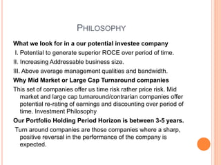 PHILOSOPHY
What we look for in a our potential investee company
I. Potential to generate superior ROCE over period of time.
II. Increasing Addressable business size.
III. Above average management qualities and bandwidth.
Why Mid Market or Large Cap Turnaround companies
This set of companies offer us time risk rather price risk. Mid
market and large cap turnaround/contrarian companies offer
potential re-rating of earnings and discounting over period of
time. Investment Philosophy
Our Portfolio Holding Period Horizon is between 3-5 years.
Turn around companies are those companies where a sharp,
positive reversal in the performance of the company is
expected.
 