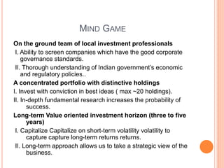 MIND GAME
On the ground team of local investment professionals
I. Ability to screen companies which have the good corporate
governance standards.
II. Thorough understanding of Indian government’s economic
and regulatory policies..
A concentrated portfolio with distinctive holdings
I. Invest with conviction in best ideas ( max ~20 holdings).
II. In-depth fundamental research increases the probability of
success.
Long-term Value oriented investment horizon (three to five
years)
I. Capitalize Capitalize on short-term volatility volatility to
capture capture long-term returns returns.
II. Long-term approach allows us to take a strategic view of the
business.
 