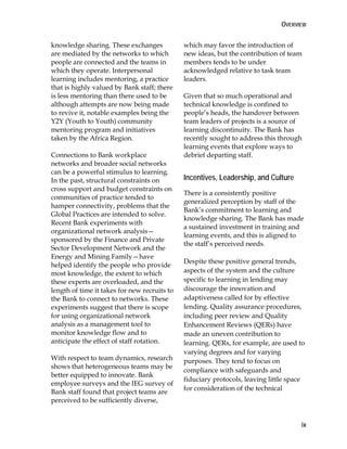 OVERVIEW
ix
knowledge sharing. These exchanges
are mediated by the networks to which
people are connected and the teams in
which they operate. Interpersonal
learning includes mentoring, a practice
that is highly valued by Bank staff; there
is less mentoring than there used to be
although attempts are now being made
to revive it, notable examples being the
Y2Y (Youth to Youth) community
mentoring program and initiatives
taken by the Africa Region.
Connections to Bank workplace
networks and broader social networks
can be a powerful stimulus to learning.
In the past, structural constraints on
cross support and budget constraints on
communities of practice tended to
hamper connectivity, problems that the
Global Practices are intended to solve.
Recent Bank experiments with
organizational network analysis—
sponsored by the Finance and Private
Sector Development Network and the
Energy and Mining Family—have
helped identify the people who provide
most knowledge, the extent to which
these experts are overloaded, and the
length of time it takes for new recruits to
the Bank to connect to networks. These
experiments suggest that there is scope
for using organizational network
analysis as a management tool to
monitor knowledge flow and to
anticipate the effect of staff rotation.
With respect to team dynamics, research
shows that heterogeneous teams may be
better equipped to innovate. Bank
employee surveys and the IEG survey of
Bank staff found that project teams are
perceived to be sufficiently diverse,
which may favor the introduction of
new ideas, but the contribution of team
members tends to be under
acknowledged relative to task team
leaders.
Given that so much operational and
technical knowledge is confined to
people’s heads, the handover between
team leaders of projects is a source of
learning discontinuity. The Bank has
recently sought to address this through
learning events that explore ways to
debrief departing staff.
Incentives, Leadership, and Culture
There is a consistently positive
generalized perception by staff of the
Bank’s commitment to learning and
knowledge sharing. The Bank has made
a sustained investment in training and
learning events, and this is aligned to
the staff’s perceived needs.
Despite these positive general trends,
aspects of the system and the culture
specific to learning in lending may
discourage the innovation and
adaptiveness called for by effective
lending. Quality assurance procedures,
including peer review and Quality
Enhancement Reviews (QERs) have
made an uneven contribution to
learning. QERs, for example, are used to
varying degrees and for varying
purposes. They tend to focus on
compliance with safeguards and
fiduciary protocols, leaving little space
for consideration of the technical
 