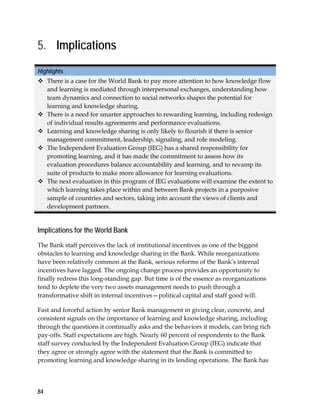 84
5. Implications
Highlights
 There is a case for the World Bank to pay more attention to how knowledge flow
and learning is mediated through interpersonal exchanges, understanding how
team dynamics and connection to social networks shapes the potential for
learning and knowledge sharing.
 There is a need for smarter approaches to rewarding learning, including redesign
of individual results agreements and performance evaluations.
 Learning and knowledge sharing is only likely to flourish if there is senior
management commitment, leadership, signaling, and role modeling.
 The Independent Evaluation Group (IEG) has a shared responsibility for
promoting learning, and it has made the commitment to assess how its
evaluation procedures balance accountability and learning, and to revamp its
suite of products to make more allowance for learning evaluations.
 The next evaluation in this program of IEG evaluations will examine the extent to
which learning takes place within and between Bank projects in a purposive
sample of countries and sectors, taking into account the views of clients and
development partners.
Implications for the World Bank
The Bank staff perceives the lack of institutional incentives as one of the biggest
obstacles to learning and knowledge sharing in the Bank. While reorganizations
have been relatively common at the Bank, serious reforms of the Bank’s internal
incentives have lagged. The ongoing change process provides an opportunity to
finally redress this long-standing gap. But time is of the essence as reorganizations
tend to deplete the very two assets management needs to push through a
transformative shift in internal incentives—political capital and staff good will.
Fast and forceful action by senior Bank management in giving clear, concrete, and
consistent signals on the importance of learning and knowledge sharing, including
through the questions it continually asks and the behaviors it models, can bring rich
pay-offs. Staff expectations are high. Nearly 60 percent of respondents to the Bank
staff survey conducted by the Independent Evaluation Group (IEG) indicate that
they agree or strongly agree with the statement that the Bank is committed to
promoting learning and knowledge sharing in its lending operations. The Bank has
 