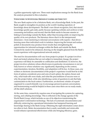 CHAPTER 5
IMPLICATIONS
85
a golden opportunity right now. Three main implications emerge for the Bank from
the analysis presented in this evaluation.
STRENGTHENING THE INTERPERSONAL DIMENSION OF LEARNING AND CONNECTIVITY
The new Bank aspires to be a Solutions Bank, not a Knowledge Bank. In the past, the
Bank sought to strengthen its position as the world’s leading repository of
knowledge about development. The Bank’s new thrust recognizes, first, that stored
knowledge quickly gets stale, partly because updating websites and archives is time
consuming and tedious; and second, that the Bank needs to become smarter at
linking to knowledge outside the Bank, rather than focusing solely on improving the
quality of its own products. The literature shows that it is the interpersonal
dimension—from mentoring to informal conversations with experts—that drives
learning more than individual work in isolation. Improving the format and surface
polish of documents may produce fewer results than strengthening the
opportunities for informal exchanges within the Bank and outside the Bank.
Connectivity needs to be enhanced, drawing on the insights gleaned from the Bank’s
recent experience with organizational network analysis.
The need for documentation will vary from project to project. If a project involves
tried and tested solutions that are not subject to immediate change, the project
experience will likely be amenable to codification and distillation. If, however, the
project involves solutions whose effectiveness in particular circumstances is not yet
fully known or whose solutions vary significantly depending on the context,
experimentation, iteration, flexibility, and adaptation will be key. In these cases, any
written or electronic documentation of the project’s experience would best be in the
form of options considered, pros and cons of each option, the option chosen and
why, what trade-offs were made, and what the preconditions of success were or
why the project failed, while also identifying a series of questions to ask that help
customization to the local context. Furthermore, an electronic rolodex of experts
organized in a search-friendly way to encourage person-to-person conversations
and brainstorming would be helpful in these cases since there are no ready-made,
off-the-shelf solutions.
At the same time, connectivity requires ease of navigating the systems for capturing,
storing, and collating knowledge. This is reflected in the change agenda of the
World Bank Group, which includes as one of its objectives transforming the
organization’s information technology. The lack of systematic documentation and
difficulty retrieving key operational information has hampered learning and
knowledge sharing in the Bank Group. Obtaining the right information comes down
too often to luck. Better documentation that is easily searchable and retrievable
would enhance operational effectiveness while also bringing efficiency gains.
 