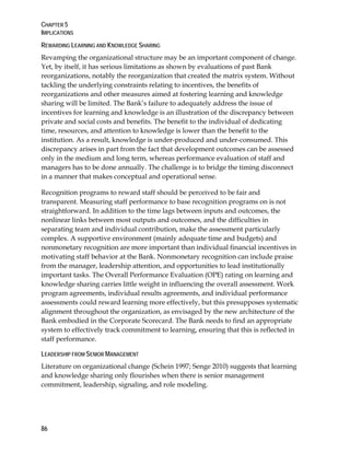 CHAPTER 5
IMPLICATIONS
86
REWARDING LEARNING AND KNOWLEDGE SHARING
Revamping the organizational structure may be an important component of change.
Yet, by itself, it has serious limitations as shown by evaluations of past Bank
reorganizations, notably the reorganization that created the matrix system. Without
tackling the underlying constraints relating to incentives, the benefits of
reorganizations and other measures aimed at fostering learning and knowledge
sharing will be limited. The Bank’s failure to adequately address the issue of
incentives for learning and knowledge is an illustration of the discrepancy between
private and social costs and benefits. The benefit to the individual of dedicating
time, resources, and attention to knowledge is lower than the benefit to the
institution. As a result, knowledge is under-produced and under-consumed. This
discrepancy arises in part from the fact that development outcomes can be assessed
only in the medium and long term, whereas performance evaluation of staff and
managers has to be done annually. The challenge is to bridge the timing disconnect
in a manner that makes conceptual and operational sense.
Recognition programs to reward staff should be perceived to be fair and
transparent. Measuring staff performance to base recognition programs on is not
straightforward. In addition to the time lags between inputs and outcomes, the
nonlinear links between most outputs and outcomes, and the difficulties in
separating team and individual contribution, make the assessment particularly
complex. A supportive environment (mainly adequate time and budgets) and
nonmonetary recognition are more important than individual financial incentives in
motivating staff behavior at the Bank. Nonmonetary recognition can include praise
from the manager, leadership attention, and opportunities to lead institutionally
important tasks. The Overall Performance Evaluation (OPE) rating on learning and
knowledge sharing carries little weight in influencing the overall assessment. Work
program agreements, individual results agreements, and individual performance
assessments could reward learning more effectively, but this presupposes systematic
alignment throughout the organization, as envisaged by the new architecture of the
Bank embodied in the Corporate Scorecard. The Bank needs to find an appropriate
system to effectively track commitment to learning, ensuring that this is reflected in
staff performance.
LEADERSHIP FROM SENIOR MANAGEMENT
Literature on organizational change (Schein 1997; Senge 2010) suggests that learning
and knowledge sharing only flourishes when there is senior management
commitment, leadership, signaling, and role modeling.
 