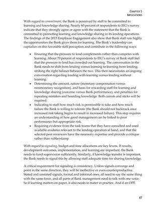 CHAPTER 5
IMPLICATIONS
87
With regard to commitment, the Bank is perceived by staff to be committed to
learning and knowledge sharing. Nearly 60 percent of respondents to IEG’s survey
indicate that they strongly agree or agree with the statement that the Bank is
committed to promoting learning and knowledge sharing in its lending operations.
The findings of the 2013 Employee Engagement also show that Bank staff rate highly
the opportunities the Bank gives them for learning. The Bank’s leadership can
capitalize on this favorable staff perception and contribute in the following ways:
• Ensuring that the pressure to lend complements rather than competes with
learning. About 70 percent of respondents to IEG’s survey of Bank staff feel
that the pressure to lend has crowded out learning. The conversation in the
Bank needs to shift from lending versus learning to learning from lending,
striking the right balance between the two. This then necessitates an ongoing
conversation regarding lending with learning versus lending without
learning.
• Determining the amount, nature (monetary compensation versus
nonmonetary recognition), and basis for rewarding staff for learning and
knowledge sharing (outcome versus Bank performance), and penalties for
repeating mistakes and hoarding knowledge. Both carrots and sticks will be
required.
• Indicating to staff how much risk is permissible to take and how much
failure the Bank is willing to tolerate (the Bank should not backtrack once
increased risk taking begins to result in increased failure). This step requires
an understanding of how good management can be linked to poor
performance but appropriate risk.
• Requiring evidence from the task teams that they have consulted and used
available evidence relevant to the lending operation at hand, and that the
selected peer reviewers have the necessary expertise and provide a critique
rather than rubberstamp.
With regard to signaling, budget and time allocations are key levers. If results,
development outcomes, implementation, and learning are important, the Bank
needs to fund supervision sufficiently. Similarly, if knowledge transfer is important,
the Bank needs to signal this by allowing staff adequate time for sharing knowledge.
A critical requirement for signaling is consistency. Unless signals converge and
point in the same direction, they will be ineffective or even counterproductive.
Stated and unstated signals, formal and informal ones, all need to say the same thing
with the same force, and all parts of Bank management need to talk with one voice.
So if learning matters on paper, it also needs to mater in practice. And if an OPE
 