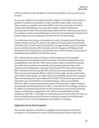 CHAPTER 5
IMPLICATIONS
91
entirely on factors within the Bank’s control, the possibility of risk aversion can be
reduced.
In any case, whether the perception that IEG is liable for the Bank’s risk aversion is
justified or misplaced, perception is reality, and IEG needs to take serious note.
Three actions are urgently warranted on IEG’s part: (i) reviewing its evaluation
criteria and methodologies to examine their impact on Bank staff behavior,
including risk aversion; (ii) communicating to Bank staff the underlying rationale for
its evaluation criteria and methodologies; and (iii) ensuring that project iteration and
project adaptiveness are adequately factored into the relevant ratings.
Given that person-to-person conversations are such an important part of learning
and knowledge sharing, IEG needs to strengthen its interpersonal communication
with Bank staff. A clear benefit could include a stronger feedback loop of evaluation
lessons into Bank lending. IEG has made a start by engaging with Regional staff
through its brown-bag seminars and question-and-answer sessions on the quality of
Implementation Completion and Results reports.
IEG is taking steps to improve delivery on the learning part of its mandate,
correcting some misalignments of the recent past. This study identified two such
misalignments. First, the IEG’s 2011 self-evaluation report footnoted the learning
part of the dual mandate (accountability and learning) that dates back to the
inception of an independent evaluation department in 1973, but it did not assess
IEG's contribution to learning (IEG 2011). Second, the terms of reference of the
Director General, Evaluation (DGE), which are in the public domain and therefore
part of IEG’s public image, are explicit about accountability but not about learning.
These shortcomings have been addressed. The DGE's FY14 results agreement for
staff spells out a commitment to promote learning as well as accountability.
Moreover, IEG's long-term agenda and current work plan have sought to enhance
systematically the learning function in IEG. To this end, in FY14, a budget of almost
$1 million was allocated specifically for the production of a new brand of learning
reports, entailing close engagement with, and broad dissemination to, Bank
operational staff. IEG is committed to a medium-term assessment of the use made of
these learning products and will monitor carefully the impact on the Bank staff’s
perception of how well it discharges its responsibility for learning.
Implications for the Next Evaluation
The second evaluation will further investigate issues emerging from this first
evaluation. It will explore the extent to which learning takes place within and
 
