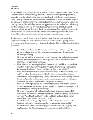 CHAPTER 5
IMPLICATIONS
92
between Bank projects in a purposive sample of client countries and sectors. Part of
this exercise will involve asking the Bank’s clients and development partners to
assess how well the Bank is learning from lending. It will also involve an attempt—
using country case studies—to map the social network in which individual projects
are embedded and to explore the learning trajectories of individuals and teams. The
country case studies will also provide an opportunity to test and refine the learning
model, relating to how the process of acquiring knowledge and sharing and
engaging with it leads to learning. Particular attention will be paid to the context in
which lessons are generated and the extent to which the specificity of a given
context limits the scope for transmitting learning across time and space.
To the extent possible given time and budget constraints and assuming that
implementation by the Bank of incentive reforms and identified good practices
keeps apace and allows for early evaluation, Evaluation II will address the following
questions:
• To what extent do staff not have time for learning and knowledge sharing
versus to what extent are they reluctant to make time for learning and
knowledge sharing?
• How has the scale and nature of a project’s monitoring and evaluation data
influenced learning within and across projects, and to what extent has it
contributed to project performance?
• How effective are any ongoing Bank incentive reforms? How can the Bank
structure its reward and recognition programs to encourage learning and
knowledge sharing and discourage the hoarding of knowledge?
• How do learning incentives vary between country- and headquarters-based
staff? How has decentralization of Bank staff to country offices affected
learning and knowledge sharing among Bank staff and with country clients?
• What has been the Bank’s experience in encouraging smart risk taking and
learning from failure, and how can it improve its record?
• How can specific processes and instruments such as peer review, quality
enhancement reviews, mentoring, and handover processes be strengthened
to help improve learning from lending?
• How can corporate work such as Development Economics reports, IEG
evaluations, reviews and retrospectives from Operations Policy and Country
Services, World Bank Institute reports, and Bank and non-Bank impact
evaluations better inform the project cycle?
• To what extent are the good practices identified by sector boards and
Regional staff effective, and should they be promoted more widely?
• To what extent is the Bank’s how-to guidance effective for designing and
implementing Bank lending operations, just-in-time help desks for
 