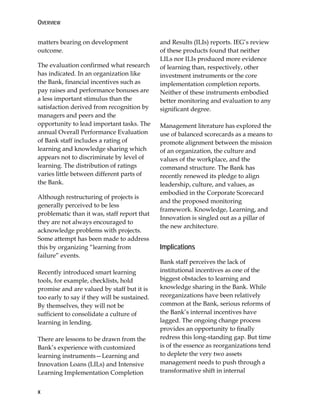 OVERVIEW
x
matters bearing on development
outcome.
The evaluation confirmed what research
has indicated. In an organization like
the Bank, financial incentives such as
pay raises and performance bonuses are
a less important stimulus than the
satisfaction derived from recognition by
managers and peers and the
opportunity to lead important tasks. The
annual Overall Performance Evaluation
of Bank staff includes a rating of
learning and knowledge sharing which
appears not to discriminate by level of
learning. The distribution of ratings
varies little between different parts of
the Bank.
Although restructuring of projects is
generally perceived to be less
problematic than it was, staff report that
they are not always encouraged to
acknowledge problems with projects.
Some attempt has been made to address
this by organizing “learning from
failure” events.
Recently introduced smart learning
tools, for example, checklists, hold
promise and are valued by staff but it is
too early to say if they will be sustained.
By themselves, they will not be
sufficient to consolidate a culture of
learning in lending.
There are lessons to be drawn from the
Bank’s experience with customized
learning instruments—Learning and
Innovation Loans (LILs) and Intensive
Learning Implementation Completion
and Results (ILIs) reports. IEG’s review
of these products found that neither
LILs nor ILIs produced more evidence
of learning than, respectively, other
investment instruments or the core
implementation completion reports.
Neither of these instruments embodied
better monitoring and evaluation to any
significant degree.
Management literature has explored the
use of balanced scorecards as a means to
promote alignment between the mission
of an organization, the culture and
values of the workplace, and the
command structure. The Bank has
recently renewed its pledge to align
leadership, culture, and values, as
embodied in the Corporate Scorecard
and the proposed monitoring
framework. Knowledge, Learning, and
Innovation is singled out as a pillar of
the new architecture.
Implications
Bank staff perceives the lack of
institutional incentives as one of the
biggest obstacles to learning and
knowledge sharing in the Bank. While
reorganizations have been relatively
common at the Bank, serious reforms of
the Bank’s internal incentives have
lagged. The ongoing change process
provides an opportunity to finally
redress this long-standing gap. But time
is of the essence as reorganizations tend
to deplete the very two assets
management needs to push through a
transformative shift in internal
 