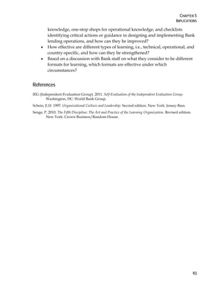 CHAPTER 5
IMPLICATIONS
93
knowledge, one-stop shops for operational knowledge, and checklists
identifying critical actions or guidance in designing and implementing Bank
lending operations, and how can they be improved?
• How effective are different types of learning, i.e., technical, operational, and
country-specific, and how can they be strengthened?
• Based on a discussion with Bank staff on what they consider to be different
formats for learning, which formats are effective under which
circumstances?
References
IEG (Independent Evaluation Group). 2011. Self-Evaluation of the Independent Evaluation Group.
Washington, DC: World Bank Group.
Schein, E.H. 1997. Organizational Culture and Leadership. Second edition. New York: Jossey-Bass.
Senge, P. 2010. The Fifth Discipline: The Art and Practice of the Learning Organization. Revised edition.
New York: Crown Business/Random House.
 