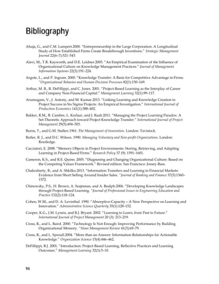 94
Bibliography
Ahuja, G., and C.M. Lampert.2000. “Entrepreneurship in the Large Corporation: A Longitudinal
Study of How Established Firms Create Breakthrough Inventions.” Strategic Management
Journal 22(6–7):521–543.
Alavi, M., T.R. Kayworth, and D.E. Leidner.2005. “An Empirical Examination of the Influence of
Organizational Culture on Knowledge Management Practices.” Journal of Management
Information Systems 22(3):191–224.
Argote, L., and P. Ingram. 2000. “Knowledge Transfer: A Basis for Competitive Advantage in Firms.
“Organizational Behavior and Human Decision Processes 82(1):150–169.
Arthur, M. B., R. DeFillippi, and C. Jones. 2001. “Project-Based Learning as the Interplay of Career
and Company Non-Financial Capital.” Management Learning 32(1):99–117.
Arumugam, V., J. Antony, and M. Kumar.2013. “Linking Learning and Knowledge Creation to
Project Success in Six Sigma Projects: An Empirical Investigation.” International Journal of
Production Economics 141(1):388–402.
Bakker, R.M., B. Cambre, L. Korlaar, and J. Raab.2011. “Managing the Project Learning Paradox: A
Set-Theoretic Approach toward Project Knowledge Transfer.” International Journal of Project
Management 29(5):494–503.
Burns, T., and G.M. Stalker.1961. The Management of Innovation. London: Tavistock.
Butler, R. J., and D.C. Wilson. 1990. Managing Voluntary and Non-profit Organizations. London:
Routledge.
Cacciatori, E. 2008. “Memory Objects in Project Environments: Storing, Retrieving, and Adapting
Learning in Project-Based Firms.” Research Policy 37 (9): 1591–1601.
Cameron, K.S., and R.E. Quinn. 2005. “Diagnosing and Changing Organizational Culture: Based on
the Competing Values Framework.” Revised edition. San Francisco: Jossey-Bass.
Chakrabarty, B., and A. Shkilko.2013. “Information Transfers and Learning in Financial Markets:
Evidence from Short Selling Around Insider Sales. “Journal of Banking and Finance 37(5):1560–
1572.
Chinowsky, P.S., H. Brown, A. Szajnman, and A. Realph.2006. “Developing Knowledge Landscapes
through Project-Based Learning. “Journal of Professional Issues in Engineering Education and
Practice 132(2):118–124.
Cohen, W.M., and D. A. Levinthal. 1990. “Absorptive-Capacity—A New Perspective on Learning and
Innovation.” Administrative Science Quarterly 35(1):128–152.
Cooper, K.G., J.M. Lyneis, and B.J. Bryant. 2002. “Learning to Learn, from Past to Future.”
International Journal of Project Management 20 (3): 213–219.
Cross, R., and L. Baird. 2000. “Technology Is Not Enough: Improving Performance by Building
Organizational Memory. “Sloan Management Review 41(3):69–79.
Cross, R., and L. Sproull.2004. “More than an Answer: Information Relationships for Actionable
Knowledge.” Organization Science 15(4):446–462.
DeFillippi, R.J. 2001. “Introduction: Project-Based Learning, Reflective Practices and Learning
Outcomes.” Management Learning 32(1):5–10.
 