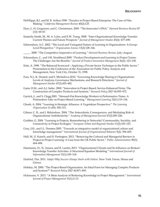 BIBLIOGRAPHY
95
DeFillippi, R.J. and M. B. Arthur.1998. “Paradox in Project-Based Enterprise: The Case of Film
Making.” California Management Review 40(2):125.
Dyer, J., H. Gregorsen, and C. Christensen. 2009. “The Innovator’s DNA.” Harvard Business Review 87
(12): 60–67.
Easterby-Smith, M., M. A. Lyles, and E.W. Tsang. 2008. “Inter-Organizational Knowledge Transfer:
Current Themes and Future Prospects.” Journal of Management Studies 45(4): 677–690.
Edmondson, A.C. 2002. “The Local and Variegated Nature of Learning in Organizations: A Group-
Level Perspective.” Organization Science 13(2):128–146.
_____. 2008. “The Competitive Imperative of Learning.” Harvard Business Review, July–August.
Edmondson, C., and I.M. Nembhard.2009. “Product Development and Learning in Project Teams:
The Challenges Are the Benefits.” Journal of Product Innovation Management 26(2): 123–138.
Estis, A. 1998. “The Balanced Scorecard—Applying a Private Sector Technique to the Public Sector.”
Presentation to the Conference of the Association for Public Policy Analysis and
Management, New York City, October 31, 1998.
Foss, N.J., K. Husted, and S. Michailova.2010. “Governing Knowledge Sharing in Organizations:
Levels of Analysis, Governance Mechanisms, and Research Directions.” Journal of
Management Studies 47(3):455–482.
Gann, D.M., and A.J. Salter. 2000. “Innovation in Project-Based, Service-Enhanced Firms: The
Construction of Complex Products and Systems.” Research Policy 29(7–8):955–972.
Garrick, J., and S. Clegg.2001. “Stressed-Out Knowledge Workers in Performative Times: A
Postmodern Take on Project-Based Learning.” Management Learning 32(1):119–134.
Ghosh, A. 2004. “Learning in Strategic Alliances: A Vygotskian Perspective.” The Learning
Organization 11 (45): 302–311.
Gibson, C. B., and J. Birkinshaw. 2004. “The Antecedents, Consequences, and Mediating Role of
Organizational Ambidexterity.” Academy of Management Journal 47(2):209–226.
Grabher, G. 2004. “Learning in Projects, Remembering in Networks? Communality, Sociality, and
Connectivity in Project Ecologies.” European Urban and Regional Studies 11(2):103–123.
Gray, J.H., and I.L. Densten.2005. “Towards an integrative model of organizational culture and
knowledge management.” International Journal of Organizational Behavior 9(2): 594–603.
Hall, M., E. Kutsch, and D. Partington. 2012. “Removing the Cultural and Managerial Barriers in
Project-to-Project Learning: A Case from the UK Public Sector.” Public Administration 90(3):
664–684.
Hammami, H., N. Amara, and R. Landry.2013. “Organizational Climate and Its Influence on Brokers’
Knowledge Transfer Activities: A Structural Equation Modeling.” International Journal of
Information Management 33(1):105–118.
Harford, Tim. 2011. Adapt: Why Success Always Starts with Failure. New York: Farrar, Straus and
Giroux.
Hobday, M. 2000. “The Project-Based Organization: An Ideal Form for Managing Complex Products
and Systems?” Research Policy 29(7–8):871–893.
Holzmann, V. 2013. “A Meta-Analysis of Brokering Knowledge in Project Management.” International
Journal of Project Management 31(1):2–13.
 