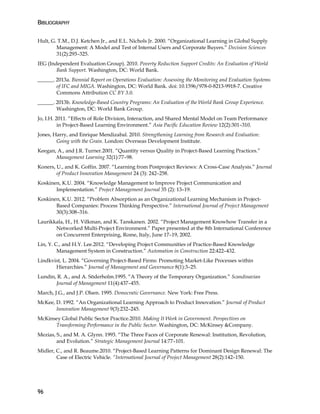 BIBLIOGRAPHY
96
Hult, G. T.M., D.J. Ketchen Jr., and E.L. Nichols Jr. 2000. “Organizational Learning in Global Supply
Management: A Model and Test of Internal Users and Corporate Buyers.” Decision Sciences
31(2):293–325.
IEG (Independent Evaluation Group). 2010. Poverty Reduction Support Credits: An Evaluation of World
Bank Support. Washington, DC: World Bank.
______. 2013a. Biennial Report on Operations Evaluation: Assessing the Monitoring and Evaluation Systems
of IFC and MIGA. Washington, DC: World Bank. doi: 10.1596/978-0-8213-9918-7. Creative
Commons Attribution CC BY 3.0.
______. 2013b. Knowledge-Based Country Programs: An Evaluation of the World Bank Group Experience.
Washington, DC: World Bank Group.
Jo, I.H. 2011. “Effects of Role Division, Interaction, and Shared Mental Model on Team Performance
in Project-Based Learning Environment.” Asia Pacific Education Review 12(2):301–310.
Jones, Harry, and Enrique Mendizabal. 2010. Strengthening Learning from Research and Evaluation:
Going with the Grain. London: Overseas Development Institute.
Keegan, A., and J.R. Turner.2001. “Quantity versus Quality in Project-Based Learning Practices.”
Management Learning 32(1):77–98.
Koners, U., and K. Goffin. 2007. “Learning from Postproject Reviews: A Cross-Case Analysis.” Journal
of Product Innovation Management 24 (3): 242–258.
Koskinen, K.U. 2004. “Knowledge Management to Improve Project Communication and
Implementation.” Project Management Journal 35 (2): 13–19.
Koskinen, K.U. 2012. “Problem Absorption as an Organizational Learning Mechanism in Project-
Based Companies: Process Thinking Perspective.” International Journal of Project Management
30(3):308–316.
Laurikkala, H., H. Vilkman, and K. Tanskanen. 2002. “Project Management Knowhow Transfer in a
Networked Multi-Project Environment.” Paper presented at the 8th International Conference
on Concurrent Enterprising, Rome, Italy, June 17–19, 2002.
Lin, Y. C., and H.Y. Lee.2012. “Developing Project Communities of Practice-Based Knowledge
Management System in Construction.” Automation in Construction 22:422–432.
Lindkvist, L. 2004. “Governing Project-Based Firms: Promoting Market-Like Processes within
Hierarchies.” Journal of Management and Governance 8(1):3–25.
Lundin, R. A., and A. Söderholm.1995. “A Theory of the Temporary Organization.” Scandinavian
Journal of Management 11(4):437–455.
March, J.G., and J.P. Olsen. 1995. Democratic Governance. New York: Free Press.
McKee, D. 1992. “An Organizational Learning Approach to Product Innovation.” Journal of Product
Innovation Management 9(3):232–245.
McKinsey Global Public Sector Practice.2010. Making It Work in Government. Perspectives on
Transforming Performance in the Public Sector. Washington, DC: McKinsey &Company.
Mezias, S., and M. A. Glynn. 1993. “The Three Faces of Corporate Renewal: Institution, Revolution,
and Evolution.” Strategic Management Journal 14:77–101.
Midler, C., and R. Beaume.2010. “Project-Based Learning Patterns for Dominant Design Renewal: The
Case of Electric Vehicle. “International Journal of Project Management 28(2):142–150.
 