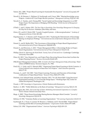 BIBLIOGRAPHY
97
Nation, M.L. 2008. “Project-Based Learning for Sustainable Development.” Journal of Geography 107
(3): 102–111.
Newell, S., M. Bresnen, L. Edelman, H. Scarbrough, and J. Swan. 2006. “Sharing Knowledge across
Projects—Limits to ICT-Led Project Review practices.” Management Learning 37(2):167–185.
Newell, S., C. Tansley, and J. Huang.2004. “Social Capital and Knowledge Integration in an ERP
Project Team: The Importance of Bridging AND Bonding.” British Journal of Management
15:S43–S57.
O’Dell, C., and C. Hubert. 2011. The New Edge in Knowledge: How Knowledge Management Is Changing
the Way We Do Business. Hoboken: John Wiley and Sons.
Orton, J.D., and K.E. Weick.1990. “Loosely Coupled Systems – A Reconceptualization.” Academy of
Management Review 15 (2): 203–223.
Papadopoulos, T., T. Stamati, and P. Nopparuch. 2013. “Exploring the Determinants of Knowledge
Sharing via Employee Weblogs.“ International Journal of Information Management 33 (1): 133–
146.
Pemsel, S., and R. Muller.2012. “The Governance of Knowledge in Project-Based Organizations.”
International Journal of Project Management 30(8):865–876.
Pemsel, S., and Wiewiora, A. 2013. “Project Management Office: A Knowledge Broker in Project-
Based Organisations.”International Journal of Project Management 31(1):31–42.
Phillips, David A. Reforming the World Bank: Twenty Years of Trial and Error. Cambridge: Cambridge
University Press 2009.
Pinto, J.K. 2013. “Lies, Damned Lies, and Project Plans: Recurring Human Errors that Can Ruin the
Project Planning Process.” Business Horizons56 (5):643–653.
PMI (Project Management Institute). 2004. A Guide to the Project Management Body of Knowledge. Third
edition (PMBOK Series). Newtown Square, Pa.: PMI.
Poell, R.F., L. Yorks, and V.J. Marsick.2009. “'Organizing Project-Based Learning in Work Contexts: A
Cross-Cultural Cross Analysis of Data from Two Projects.” Adult Education Quarterly
60(1):77–93.
Prencipe, A., and F. Tell. 2001. “Inter-Project Learning: Processes and Outcomes of Knowledge
Codification in Project-Based Firms.” Research Policy 30(9):1373–1394.
Pritchett, Lant, Salimah Samji, and Jeffrey Hammer. 2013. “It’s All About MeE: Using Structured
Experiential Learning (“e”) to Crawl the Design Space.” Working Paper 322, Center for
Global Development, Washington, DC.
Prusak, L. 1997. Knowledge in Organizations. Oxford: Butterworth-Heinemann.
Raelin, J. A. 2001. “Public Reflection as the Basis of Learning.” Management Learning 32(1):11–30.
Ramalingam, Ben. 2013. Aid on the Edge of Chaos: Rethinking International Cooperation in a Complex
World. Oxford: Oxford University Press.
Riege, A. 2005. “Three-Dozen Knowledge-Sharing Barriers Managers Must Consider.” Journal of
Knowledge Management 9(3):18–35.
Robinso, B. 1994. “Voluntary Bodies as Learning Organizations.” The Learning Organization 1(3):10–15.
Scarbrough, H., J. Swan, S. Laurent, M. Bresnen, L. Edelman, and S. Newell.2004. “Project-Based
Learning and the Role of Learning Boundaries.” Organization Studies 25(9):1579–1600.
Schein, E.H. 1990. “Organizational Culture.” American Psychologist 45(2):109–119.
 