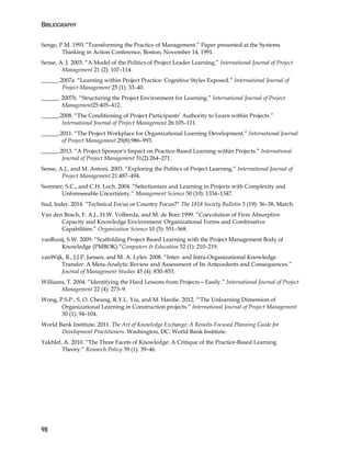 BIBLIOGRAPHY
98
Senge, P.M. 1991.”Transforming the Practice of Management.” Paper presented at the Systems
Thinking in Action Conference, Boston, November 14, 1991.
Sense, A. J. 2003. “A Model of the Politics of Project Leader Learning.” International Journal of Project
Management 21 (2): 107–114.
______.2007a. “Learning within Project Practice: Cognitive Styles Exposed.” International Journal of
Project Management 25 (1): 33–40.
______. 2007b. “Structuring the Project Environment for Learning.” International Journal of Project
Management25:405–412.
______.2008. “The Conditioning of Project Participants’ Authority to Learn within Projects.”
International Journal of Project Management 26:105–111.
______.2011. “The Project Workplace for Organizational Learning Development.” International Journal
of Project Management 29(8):986–993.
______.2013. “A Project Sponsor's Impact on Practice-Based Learning within Projects.” International
Journal of Project Management 31(2):264–271.
Sense, A.J., and M. Antoni. 2003. “Exploring the Politics of Project Learning.” International Journal of
Project Management 21:487–494.
Sommer, S.C., and C.H. Loch. 2004. “Selectionism and Learning in Projects with Complexity and
Unforeseeable Uncertainty.” Management Science 50 (10): 1334–1347.
Sud, Inder. 2014. “Technical Focus or Country Focus?” The 1818 Society Bulletin 3 (19): 36–38, March.
Van den Bosch, F. A.J., H.W. Volberda, and M. de Boer.1999. “Coevolution of Firm Absorptive
Capacity and Knowledge Environment: Organizational Forms and Combinative
Capabilities.” Organization Science 10 (5): 551–568.
vanRooij, S.W. 2009. “Scaffolding Project-Based Learning with the Project Management Body of
Knowledge (PMBOK).”Computers & Education 52 (1): 210–219.
vanWijk, R., J.J.P. Jansen, and M. A. Lyles. 2008. “Inter- and Intra-Organizational Knowledge
Transfer: A Meta-Analytic Review and Assessment of Its Antecedents and Consequences.”
Journal of Management Studies 45 (4): 830–853.
Williams, T. 2004. “Identifying the Hard Lessons from Projects—Easily.” International Journal of Project
Management 22 (4): 273–9.
Wong, P.S.P., S. O. Cheung, R.Y.L. Yiu, and M. Hardie. 2012. “'The Unlearning Dimension of
Organizational Learning in Construction projects.” International Journal of Project Management
30 (1): 94–104.
World Bank Institute. 2011. The Art of Knowledge Exchange: A Results-Focused Planning Guide for
Development Practitioners. Washington, DC: World Bank Institute.
Yakhlef, A. 2010. “The Three Facets of Knowledge: A Critique of the Practice-Based Learning
Theory.” Research Policy 39 (1): 39–46.
 