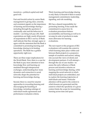 OVERVIEW
xi
incentives—political capital and staff
good will.
Fast and forceful action by senior Bank
management in giving clear, concrete,
and consistent signals on the importance
of learning and knowledge sharing—
including through the questions it
continually asks and the behaviors it
models—can bring rich pay-offs. Staff
expectations are high: nearly 60 percent
of respondents to IEG’s survey of Bank
staff indicate that they strongly agree or
agree with the statement that the Bank is
committed to promoting learning and
knowledge sharing in its lending
operations. The Bank has a golden
opportunity right now.
There are three major implications for
the World Bank. First, there is a case for
the Bank to pay more attention to how
knowledge flow and learning are
mediated through interpersonal
exchanges, understanding how team
dynamics and connection to social
networks shape the potential for
learning and knowledge sharing.
Second, there is a need for smarter
approaches to rewarding learning and
discouraging the hoarding of
knowledge, including redesign of
individual results agreements and
performance evaluation criteria.
Third, learning and knowledge sharing
is only likely to flourish if there is senior
management commitment, leadership,
signaling, and role modeling.
IEG has a shared responsibility for
promoting learning. It has made the
commitment to assess how its
evaluation procedures balance
accountability and learning as well as to
revamp its suite of products to make
more allowance for learning
evaluations.
The next report in this program of IEG
evaluations will examine the extent to
which learning takes place within and
between Bank projects in a purposive
sample of countries and sectors, taking
into account the views of clients and
development partners. It will attempt—
through the use of case studies—to
assess the early influence of Bank
process and incentive reforms on
learning and knowledge sharing, while
mapping the social network in which
individual projects are embedded, and
to explore the learning trajectories of
individuals and teams. Particular
attention will be paid to the context in
which lessons are generated and the
extent to which the specificity of a given
context limits the scope for transmitting
learning across time and space.
 