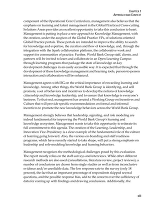 CHAPTER 1
APPROACH AND CONTEXT
xiii
component of the Operational Core Curriculum, management also believes that the
emphasis on learning and talent management in the Global Practices/Cross-cutting
Solutions Areas provides an excellent opportunity to take this conclusion to heart.
Management is putting in place a new approach to Knowledge Management, with
the creation, under the auspices of the Global Practice VPs, of solutions-oriented
Global Practice portals. These portals are intended to improve the ability to search
for knowledge and expertise, the curation and flow of knowledge, and, through the
integration with the Spark collaboration platform, the collaborative work and
support for communities of practice. Further, World Bank Group staff, clients, and
partners will be invited to learn and collaborate in an Open Learning Campus
through learning programs that package the state of knowledge on key
development challenges in an easily accessible way. It is expected that through the
development of these knowledge management and learning tools, person-to-person
interaction and collaboration will be enhanced.
Management agrees with IEG on the critical importance of rewarding learning and
knowledge. Among other things, the World Bank Group is identifying, and will
promote, a set of behaviors and incentives to develop the notions of knowledge
citizenship and knowledge leadership, and to ensure that knowledge is everyone’s
business. To that end, management has created a Working Group on Incentives and
Culture that will provide specific recommendations on formal and informal
incentives to promote the new knowledge behaviors across the World Bank Group.
Management strongly believes that leadership, signaling, and role modeling are
indeed fundamental for improving the World Bank Group’s learning and
knowledge ecosystem. Management wants to take this opportunity to reiterate its
full commitment to this agenda. The creation of the Learning, Leadership, and
Innovation Vice-Presidency is a clear example of the fundamental role of the culture
of learning going forward. Also, the various on-boarding and staff readiness
programs, which have recently started to take shape, will put a strong emphasis on
leadership and role-modeling knowledge and learning behaviors.
Management recognizes the methodological challenges posed by this evaluation.
The report mostly relies on the staff surveys and interviews. While other different
research methods are also used (consultations, literature review, project reviews), a
number of conclusions are drawn from single studies as well as from inconclusive
evidence and/or unreliable data. The low response rate to the survey (only 18
percent), the fact that an important percentage of respondents skipped several
questions, and the possible response bias, add to the concern over the sufficiency of
data for coming up with findings and drawing conclusions. Additionally, the
 