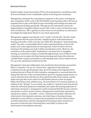 MANAGEMENT RESPONSE
xiv
limited number of task team leaders (TTLs) who participated in consultations (only
38 across the Bank) invites considerable caution in drawing firm conclusions.
Management commends the comprehensive approach to the report, including the
clear recognition of IEG’s role in the World Bank Group learning culture. IEG has an
important role to play in the Bank Group’s knowledge and learning ecosystem and
in learning from lending specifically. Through its own instruments, such as the
Implementation Completion Report reviews, IEG is also a source of incentives and a
driver of behaviors. IEG’s openness to look at how its own products are used and to
investigate the implications thereof is very much appreciated.
Management suggests removing the word “results” from the title. The title creates
an expectation that the report provides a detailed analysis of the links between
learning and results, which is not the case. While IEG, through its “stylized learning
model” has done a commendable effort to help understand points of time in the
project cycle where opportunities for learning exist, it does not delve into how
learning in the lending cycle leads to better development results. Moreover, the
conclusions of the report (called “implications”) are about how to strengthen
learning, not about how to improve results through learning. Even if Phase II of the
evaluation were to explore the links between learning and results, this otherwise
valuable Phase I report is presented as a self-standing study and its contents do not
live up to the expectations created by the title.
Management values the collaboration and coordination that took place around this
Phase I evaluation. The use of a “just-in-time” approach for this particular
evaluation provides good learning value, given the timing of the ongoing reform.
Looking forward to Phase II of the evaluation, management is concerned about the
timing and relevance of the recommendations, given the ongoing change process, as
well as about the trade-offs between the proposed breadth of the analysis, and the
depth and rigor that can be achieved in the limited amount of time envisaged.
Rather than being overly ambitious (e.g., the formulation of 11 research questions, in
addition to the “attempt” to use country case studies to “map the social network into
which the individual projects are embedded and explore the learning trajectories of
individuals and teams”), management would recommend that IEG be more selective
and specific in what it wants to achieve. Management is particularly interested in
seeing clear evidence—if possible—of how “learning from lending” influences the
achievement of development outcomes, and which types of learning (formats,
methods) are more effective at improving development outcomes. Such evidence
would be particularly useful for management for putting in place incentives or
processes to foster the type of learning that is most likely to improve the
achievement of development outcomes.
 