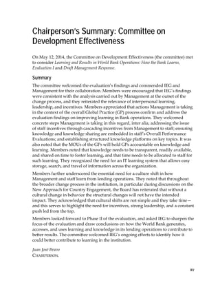 xv
Chairperson’s Summary: Committee on
Development Effectiveness
On May 12, 2014, the Committee on Development Effectiveness (the committee) met
to consider Learning and Results in World Bank Operations: How the Bank Learns,
Evaluation I and Draft Management Response.
Summary
The committee welcomed the evaluation’s findings and commended IEG and
Management for their collaboration. Members were encouraged that IEG’s findings
were consistent with the analysis carried out by Management at the outset of the
change process, and they reiterated the relevance of interpersonal learning,
leadership, and incentives. Members appreciated that actions Management is taking
in the context of the overall Global Practice (GP) process confirm and address the
evaluation findings on improving learning in Bank operations. They welcomed
concrete steps Management is taking in this regard, inter alia, addressing the issue
of staff incentives through cascading incentives from Management to staff; ensuring
knowledge and knowledge sharing are embedded in staff’s Overall Performance
Evaluations; and establishing structured knowledge platforms on key topics. It was
also noted that the MOUs of the GPs will hold GPs accountable on knowledge and
learning. Members noted that knowledge needs to be transparent, readily available,
and shared on time to foster learning, and that time needs to be allocated to staff for
such learning. They recognized the need for an IT learning system that allows easy
storage, search, and travel of information across the organization.
Members further underscored the essential need for a culture shift in how
Management and staff learn from lending operations. They noted that throughout
the broader change process in the institution, in particular during discussions on the
New Approach for Country Engagement, the Board has reiterated that without a
cultural change in behavior the structural changes will not have the intended
impact. They acknowledged that cultural shifts are not simple and they take time—
and this serves to highlight the need for incentives, strong leadership, and a constant
push led from the top.
Members looked forward to Phase II of the evaluation, and asked IEG to sharpen the
focus of the evaluation and draw conclusions on how the World Bank generates,
accesses, and uses learning and knowledge in its lending operations to contribute to
better results. The committee welcomed IEG’s ongoing efforts to identify how it
could better contribute to learning in the institution.
Juan José Bravo
CHAIRPERSON.
 