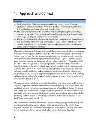 1
1. Approach and Context
Highlights
 Bank lending has fallen in relation to developing country gross domestic
product; to remain relevant and reposition itself as a Solutions Bank, the Bank
will need to become better at learning from lending.
 This evaluation examines the extent to which learning takes place in lending
operations, the factors that facilitate or hinder learning, and how learning and
knowledge sharing can be improved at the Bank.
 The next evaluation will follow-up on hypotheses emerging from this evaluation
and explore the extent to which learning takes place within and between Bank
projects in a sample of countries and sectors, taking into account the views of
clients and development partners.
There is a problem with learning and knowledge sharing in the Bank, a problem that
has long been recognized, notably since the 1992 Wapenhans report. “Something is
not working because the problems we are encountering in today’s projects are the
same problems encountered in projects many years ago.… [We] keep making the
same mistakes because we do not learn from earlier experience” (Wapenhans 1992,
B12–13). Today, recognition of this same problem seems to underlie the Bank’s
flagship initiative—the science of delivery—which combines the art and science of
delivery. The art lies in the innovation and adaptability of the actors and different
delivery models, and has as its key aspect the “continuous interplay of designing
interventions using evidence; implementing them in an iterative way; and, learning
deliberately throughout the process,” and the science lies in replicating and scaling
those models (Pradhan 2013).
No systematic attempts have been made to evaluate how knowledge and learning is
acquired, captured, and transferred in the course of lending, or how the extent and
quality of learning help shape operational outcomes. World Bank Group President
Jim Yong Kim’s commitment to improving how operations are delivered embraces a
particular interest in learning by doing, including learning from failure. Knowledge,
Learning, and Innovation is one of eight objectives that will be monitored in the
Bank’s new strategy (Appendix F).
The Independent Evaluation Group (IEG) is conducting a program of learning and
results evaluations to promote a better understanding of how the World Bank
acquires, captures, and transfers knowledge and learning in its lending operations
(henceforth referred to as learning in lending), and what scope there is for
 