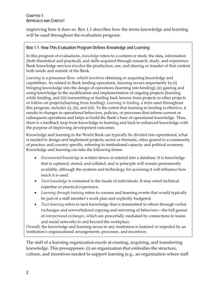 CHAPTER 1
APPROACH AND CONTEXT
2
improving how it does so. Box 1.1 describes how the terms knowledge and learning
will be used throughout the evaluation program.
Box 1.1. How This Evaluation Program Defines Knowledge and Learning
In this program of evaluations, knowledge refers to a content or stock: the data, information
(both theoretical and practical), and skills acquired through research, study, and experience.
Bank knowledge services involve the production, use, and sharing or transfer of that content
both inside and outside of the Bank.
Learning is a processor flow, which involves obtaining or acquiring knowledge and
capabilities. As related to Bank lending operations, learning occurs importantly by:(i)
bringing knowledge into the design of operations (learning into lending); (ii) gaining and
using knowledge in the modification and implementation of ongoing projects (learning
while lending; and (iii) transmitting or feeding back lessons from projects to other projects
or follow-on projects(learning from lending). Learning in lending, a term used throughout
this program, includes (i), (ii), and (iii). To the extent that learning in lending is effective, it
results in changes in operational behaviors, policies, or processes that inform current or
subsequent operations and helps to build the Bank’s base of operational knowledge. Thus,
there is a feedback loop from knowledge to learning and back to enhanced knowledge with
the purpose of improving development outcomes.
Knowledge and learning in the World Bank can typically be divided into operational, what
is needed to design and implement projects; sector or thematic, often geared to a community
of practice; and country specific, referring to institutional capacity and political economy.
Knowledge and learning can take the following forms:
• Documented knowledge is written down or entered into a database. It is knowledge
that is captured, stored, and collated, and in principle will remain permanently
available, although the systems and technology for accessing it will influence how
much it is used.
• Tacit knowledge is contained in the heads of individuals. It may entail technical
expertise or practical experience.
• Learning through training refers to courses and learning events that would typically
be part of a staff member’s work plan and explicitly budgeted.
• Tacit learning refers to tacit knowledge that is transmitted to others through verbal
exchanges and nonverbalized copying and mirroring of behaviors—the full gamut
of interpersonal exchanges, which are powerfully mediated by connections to teams
and social networks in and beyond the workplace.
Overall, the knowledge and learning nexus in any institution is fostered or impeded by an
institution’s organizational arrangements, processes, and incentives.
The staff of a learning organization excels at creating, acquiring, and transferring
knowledge. This presupposes: (i) an organization that embodies the structure,
culture, and incentives needed to support learning (e.g., an organization where staff
 