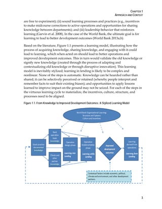 CHAPTER 1
APPROACH AND CONTEXT
3
are free to experiment); (ii) sound learning processes and practices (e.g., incentives
to make midcourse corrections to active operations and opportunities for sharing
knowledge between departments); and (iii) leadership behavior that reinforces
learning (Garvin et al. 2008). In the case of the World Bank, the ultimate goal is for
learning to lead to better development outcomes (World Bank 2013a,b).
Based on the literature, Figure 1.1 presents a learning model, illustrating how the
process of acquiring knowledge, sharing knowledge, and engaging with it could
lead to learning, which when acted on should lead to better operations and
improved development outcomes. This in turn would validate the old knowledge or
signify new knowledge (created through the process of adapting and
contextualizing old knowledge or through disruptive innovation). This learning
model is inevitably stylized; learning in lending is likely to be complex and
nonlinear. None of the steps is automatic. Knowledge can be hoarded rather than
shared; it can be selectively perceived or retained (whereby people interpret and
remember facts to suit their existing biases); and opportunities to apply lessons
learned to improve impact on the ground may not be seized. For each of the steps in
the virtuous learning cycle to materialize, the incentives, culture, structure, and
processes need to be aligned.
Figure 1.1. From Knowledge to Improved Development Outcomes: A Stylized Learning Model
 
